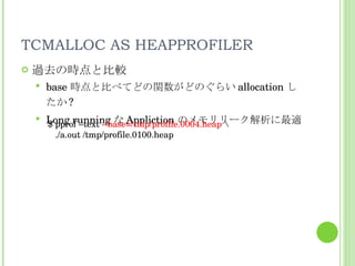 TCMALLOC AS HEAPPROFILER 過去の時点と比較 base 時点と比べてどの関数がどのぐらい allocation したか ? Long running な Appliction のメモリリーク解析に最適 $ pprof –text  --base=/tmp/profile.0004.heap  \ ./a.out /tmp/profile.0100.heap 