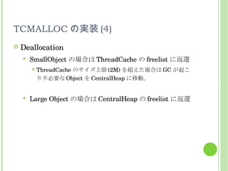 TCMALLOC の実装 (4) Deallocation SmallObject の場合は ThreadCache の freelist に返還 ThreadCache のサイズ上限 (2M) を超えた場合は GC が起こり不必要な Object を CentralHeap に移動。 Large Object の場合は CentralHeap の freelist に返還 