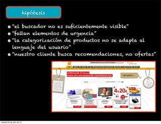 hipótesis


       • “el buscador no es suficientemente visible”
       • “faltan elementos de urgencia”
       • “la categorización de productos no se adapta al
         lenguaje del usuario”
       • “nuestro cliente busca recomendaciones, no ofertas”




martes 24 de julio de 12
 