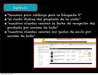hipótesis

       • “tenemos poco catálogo para la búsqueda X”
       • “el ruido distrae del propósito de la visita”
       • “nuestros clientes valoran la fecha de recepción del
         producto por encima de todo”
       • “nuestros clientes valoran los gastos de envío por
         encima de todo”




martes 24 de julio de 12
 