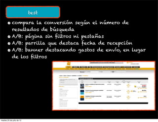 test

       • compara la conversión según el número de
         resultados de búsqueda
       • A/B: página sin filtros ni pestañas
       • A/B: parrilla que destaca fecha de recepción
       • A/B: banner destacando gastos de envío, en lugar
         de los filtros




martes 24 de julio de 12
 