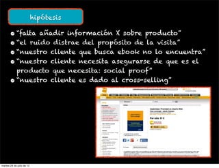 hipótesis

       • “falta añadir información X sobre producto”
       • “el ruido distrae del propósito de la visita”
       • “nuestro cliente que busca ebook no lo encuentra”
       • “nuestro cliente necesita asegurarse de que es el
         producto que necesita: social proof”
       • “nuestro cliente es dado al cross-selling”




martes 24 de julio de 12
 