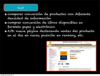 test

       • comparar conversión de productos con diferente
         densidad de información
       • comprar conversión de libros disponibles en
         formato papel y electrónico
       • A/B: nueva página destacando ventas del producto
         en el dia en curso, posición en ranking, etc.




martes 24 de julio de 12
 