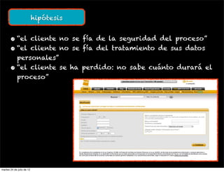 hipótesis


       • “el cliente no se fía de la seguridad del proceso”
       • “el cliente no se fía del tratamiento de sus datos
         personales”
       • “el cliente se ha perdido: no sabe cuánto durará el
         proceso”




martes 24 de julio de 12
 