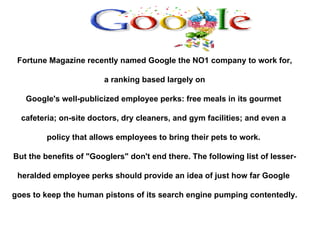 Fortune Magazine recently named Google the NO1 company to work for, a ranking based largely on  Google's well-publicized employee perks: free meals in its gourmet  cafeteria; on-site doctors, dry cleaners, and gym facilities; and even a  policy that allows employees to bring their pets to work.  But the benefits of &quot;Googlers&quot; don't end there. The following list of lesser- heralded employee perks should provide an idea of just how far Google  goes to keep the human pistons of its search engine pumping contentedly. 