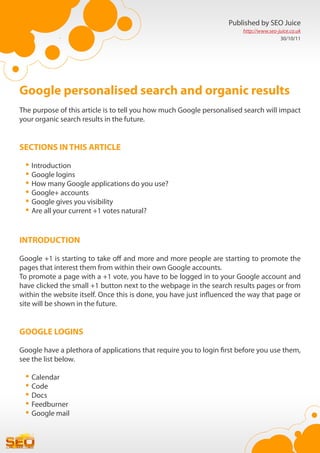 Published by SEO Juice
                                                                        http://www.seo-juice.co.uk
                                                                                        30/10/11




Google personalised search and organic results
The purpose of this article is to tell you how much Google personalised search will impact
your organic search results in the future.


SECTIONS IN THIS ARTICLE

 •	Introduction
 •	Google logins
 •	How many Google applications do you use?
 •	Google+ accounts
 •	Google gives you visibility
 •	Are all your current +1 votes natural?

INTRODUCTION

Google +1 is starting to take off and more and more people are starting to promote the
pages that interest them from within their own Google accounts.
To promote a page with a +1 vote, you have to be logged in to your Google account and
have clicked the small +1 button next to the webpage in the search results pages or from
within the website itself. Once this is done, you have just influenced the way that page or
site will be shown in the future.


GOOGLE LOGINS

Google have a plethora of applications that require you to login first before you use them,
see the list below.

 •	Calendar
 •	Code
 •	Docs
 •	Feedburner
 •	Google mail
 