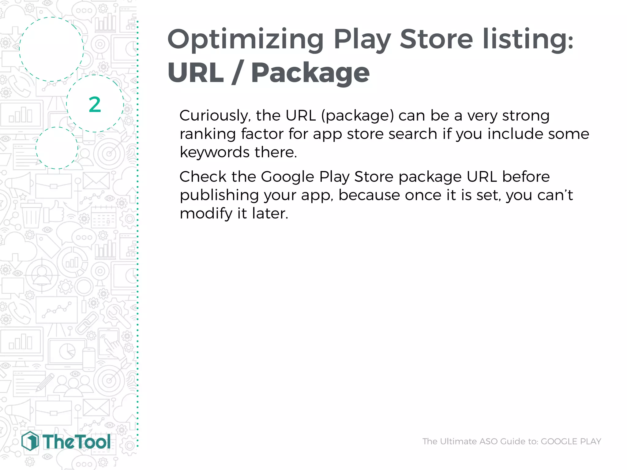 Optimizing Play Store listing:
URL / Package
Curiously, the URL (package) can be a very strong
ranking factor for app store search if you include some
keywords there.
Check the Google Play Store package URL before
publishing your app, because once it is set, you can’t
modify it later.
2
The Ultimate ASO Guide to: GOOGLE PLAY
 
