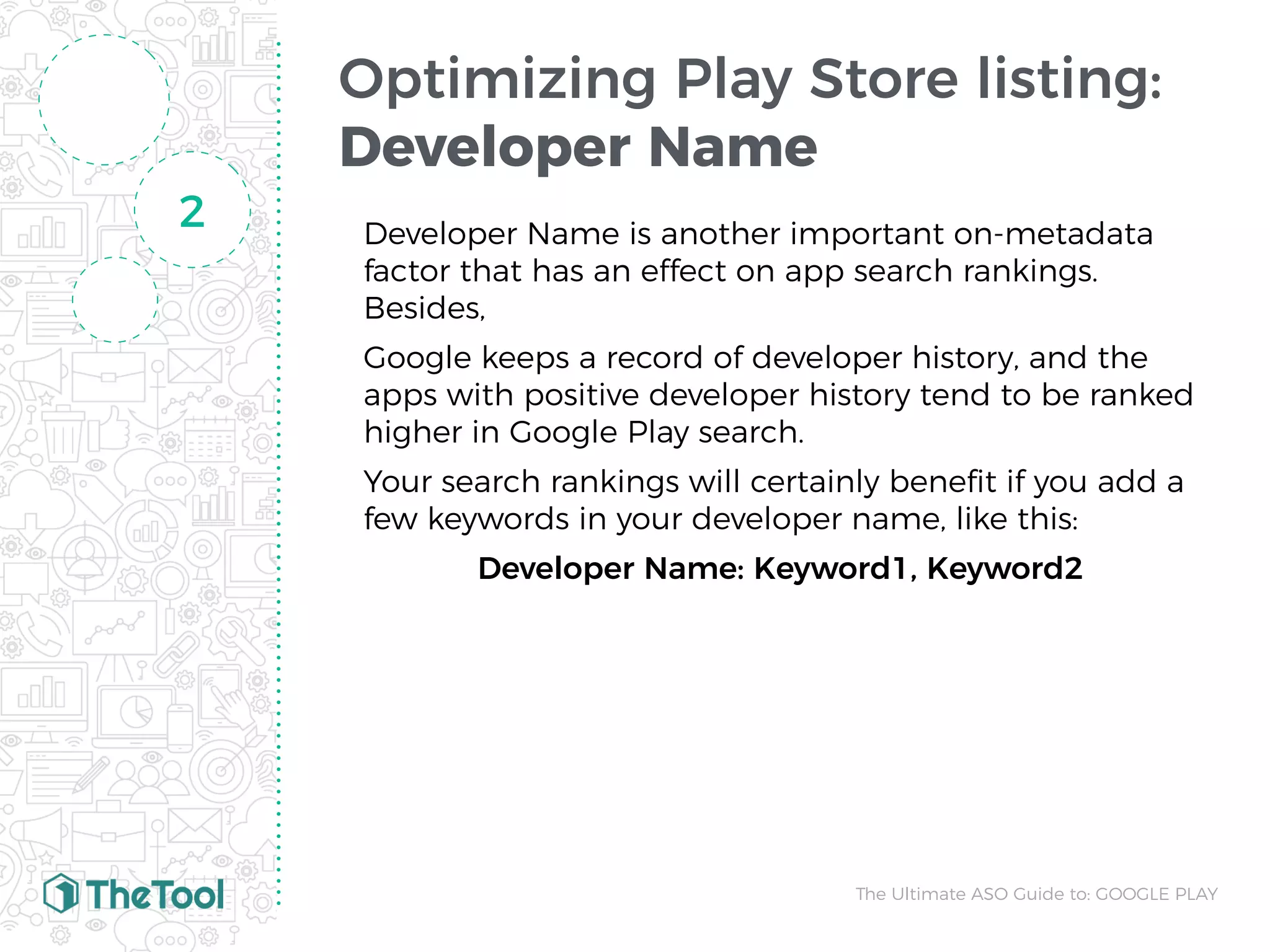 Optimizing Play Store listing:
Developer Name
Developer Name is another important on-metadata
factor that has an effect on app search rankings.
Besides,
Google keeps a record of developer history, and the
apps with positive developer history tend to be ranked
higher in Google Play search.
Your search rankings will certainly beneﬁt if you add a
few keywords in your developer name, like this:
Developer Name: Keyword1, Keyword2
2
The Ultimate ASO Guide to: GOOGLE PLAY
 