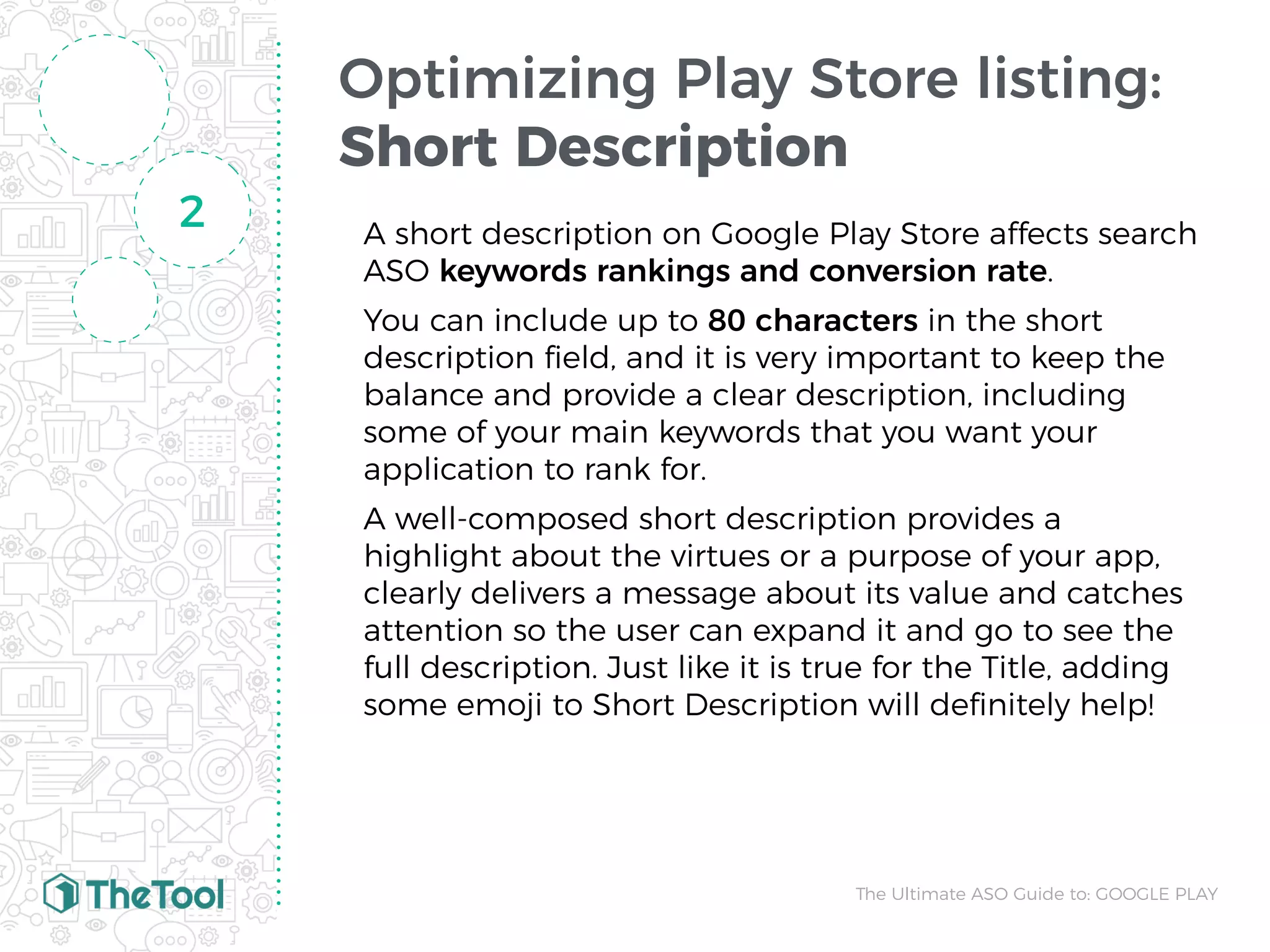 Optimizing Play Store listing:
Short Description
A short description on Google Play Store affects search
ASO keywords rankings and conversion rate.
You can include up to 80 characters in the short
description ﬁeld, and it is very important to keep the
balance and provide a clear description, including
some of your main keywords that you want your
application to rank for.
A well-composed short description provides a
highlight about the virtues or a purpose of your app,
clearly delivers a message about its value and catches
attention so the user can expand it and go to see the
full description. Just like it is true for the Title, adding
some emoji to Short Description will deﬁnitely help!
2
The Ultimate ASO Guide to: GOOGLE PLAY
 