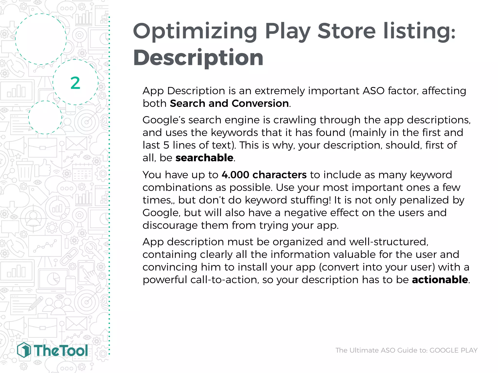 Optimizing Play Store listing:
Description
App Description is an extremely important ASO factor, affecting
both Search and Conversion.
Google’s search engine is crawling through the app descriptions,
and uses the keywords that it has found (mainly in the ﬁrst and
last 5 lines of text). This is why, your description, should, ﬁrst of
all, be searchable.
You have up to 4.000 characters to include as many keyword
combinations as possible. Use your most important ones a few
times,, but don’t do keyword stuffing! It is not only penalized by
Google, but will also have a negative effect on the users and
discourage them from trying your app.
App description must be organized and well-structured,
containing clearly all the information valuable for the user and
convincing him to install your app (convert into your user) with a
powerful call-to-action, so your description has to be actionable.
2
The Ultimate ASO Guide to: GOOGLE PLAY
 