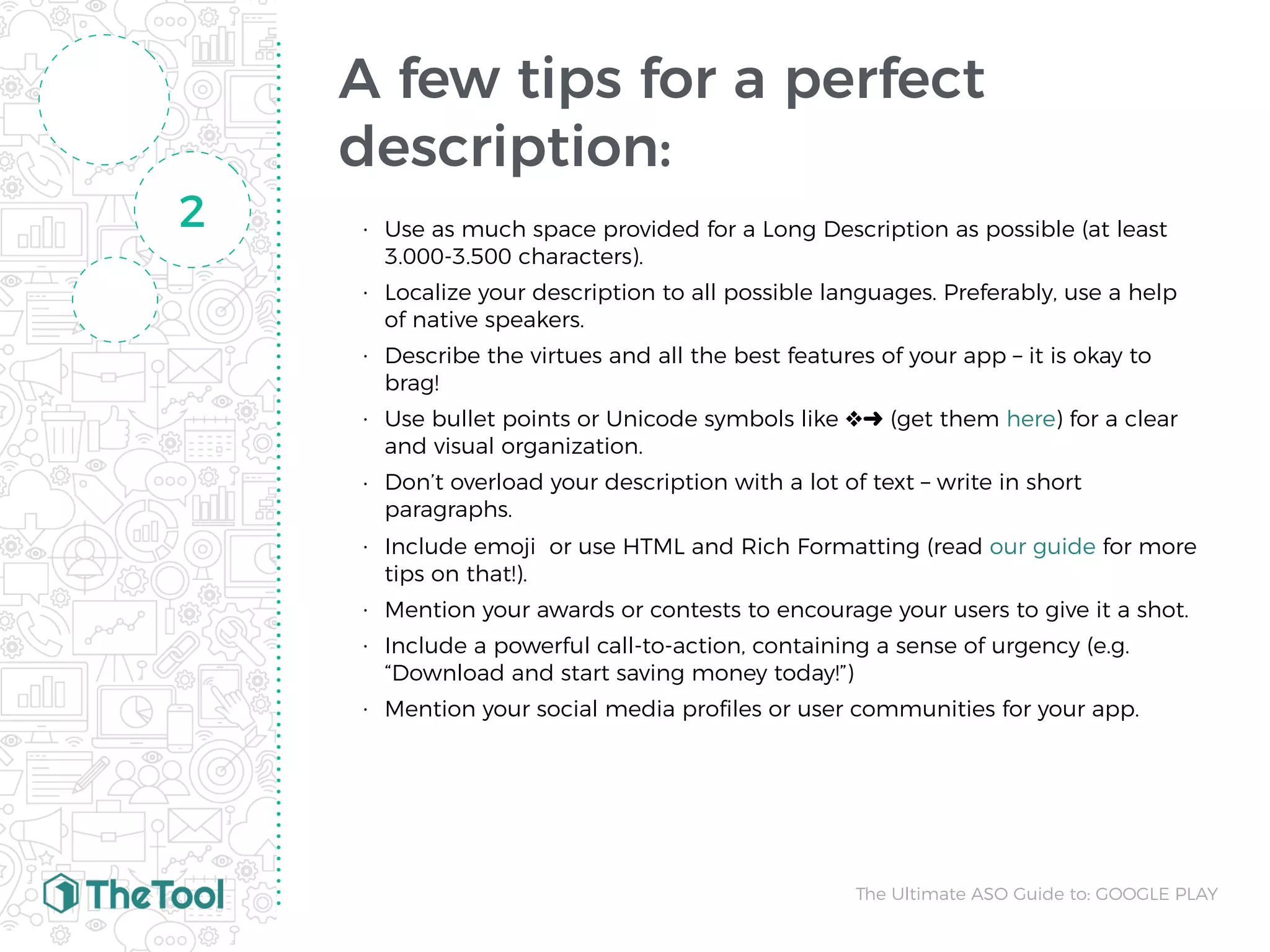 A few tips for a perfect
description:
• Use as much space provided for a Long Description as possible (at least
3.000-3.500 characters).
• Localize your description to all possible languages. Preferably, use a help
of native speakers.
• Describe the virtues and all the best features of your app – it is okay to
brag!
• Use bullet points or Unicode symbols like ❖➜ (get them here) for a clear
and visual organization.
• Don’t overload your description with a lot of text – write in short
paragraphs.
• Include emoji  or use HTML and Rich Formatting (read our guide for more
tips on that!).
• Mention your awards or contests to encourage your users to give it a shot.
• Include a powerful call-to-action, containing a sense of urgency (e.g.
“Download and start saving money today!”)
• Mention your social media proﬁles or user communities for your app.
2
The Ultimate ASO Guide to: GOOGLE PLAY
 