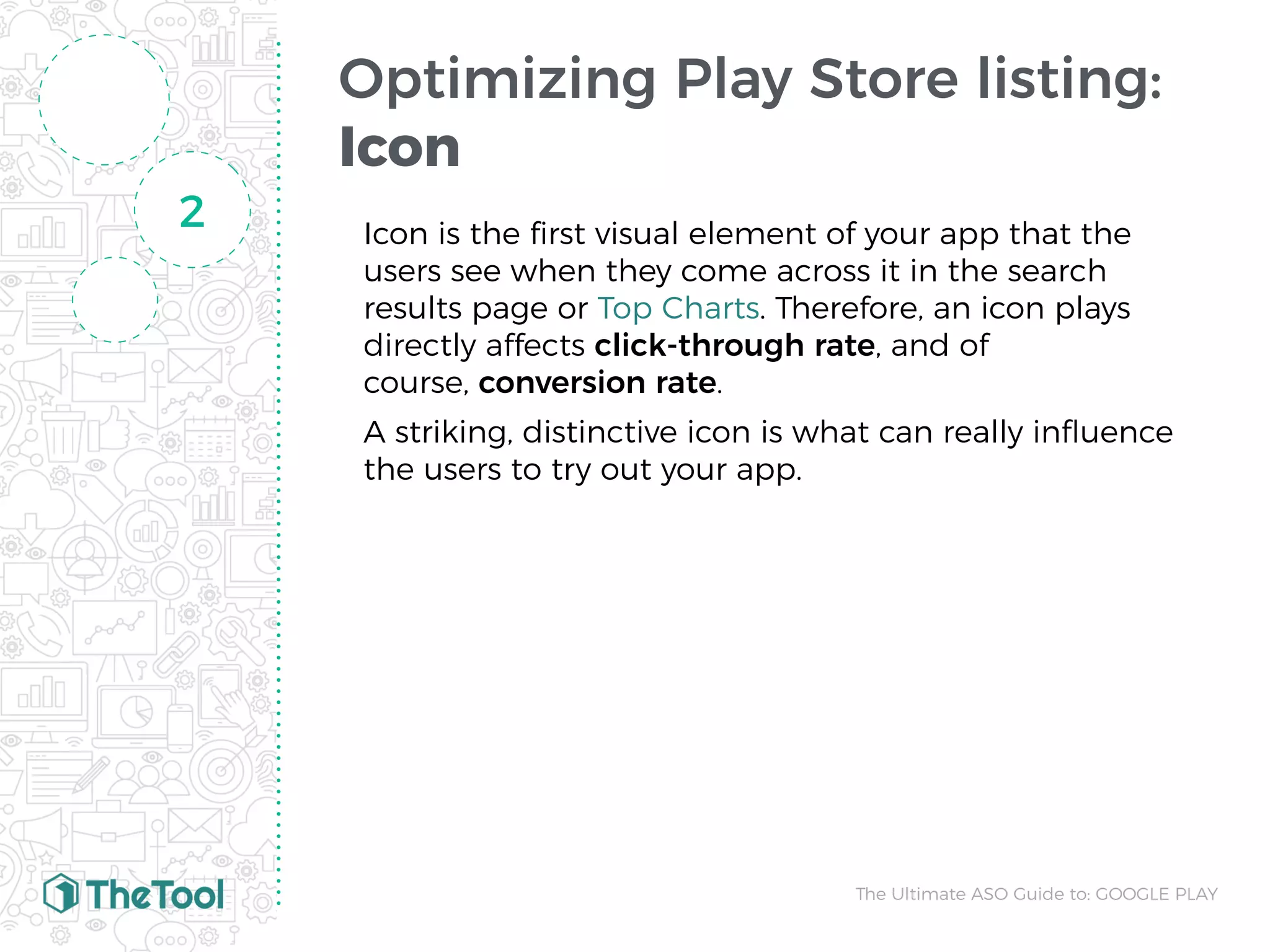 Optimizing Play Store listing:
Icon
Icon is the ﬁrst visual element of your app that the
users see when they come across it in the search
results page or Top Charts. Therefore, an icon plays
directly affects click-through rate, and of
course, conversion rate.
A striking, distinctive icon is what can really inﬂuence
the users to try out your app.
2
The Ultimate ASO Guide to: GOOGLE PLAY
 