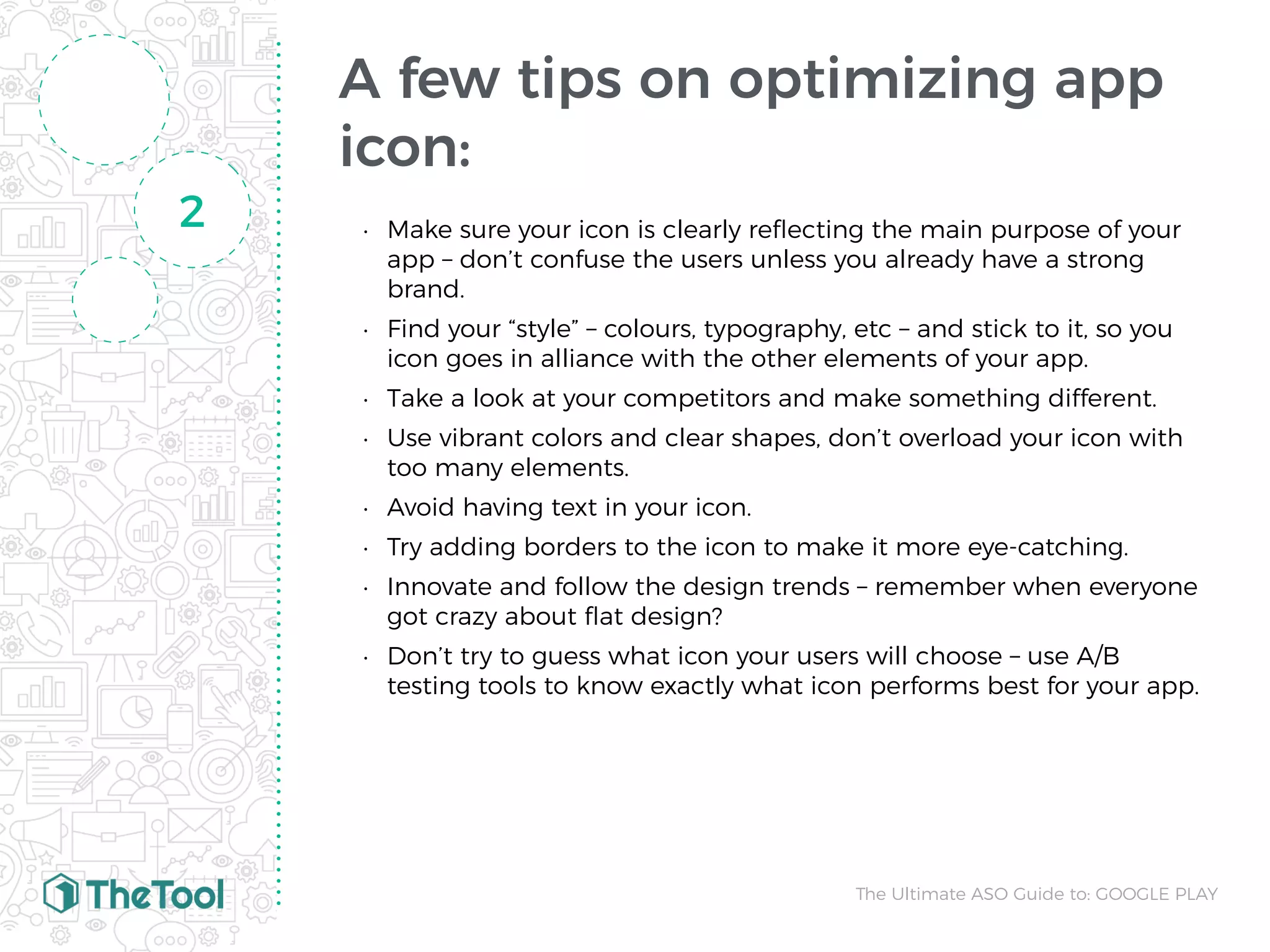 A few tips on optimizing app
icon:
• Make sure your icon is clearly reﬂecting the main purpose of your
app – don’t confuse the users unless you already have a strong
brand.
• Find your “style” – colours, typography, etc – and stick to it, so you
icon goes in alliance with the other elements of your app.
• Take a look at your competitors and make something different.
• Use vibrant colors and clear shapes, don’t overload your icon with
too many elements.
• Avoid having text in your icon.
• Try adding borders to the icon to make it more eye-catching.
• Innovate and follow the design trends – remember when everyone
got crazy about ﬂat design? 
• Don’t try to guess what icon your users will choose – use A/B
testing tools to know exactly what icon performs best for your app.
2
The Ultimate ASO Guide to: GOOGLE PLAY
 