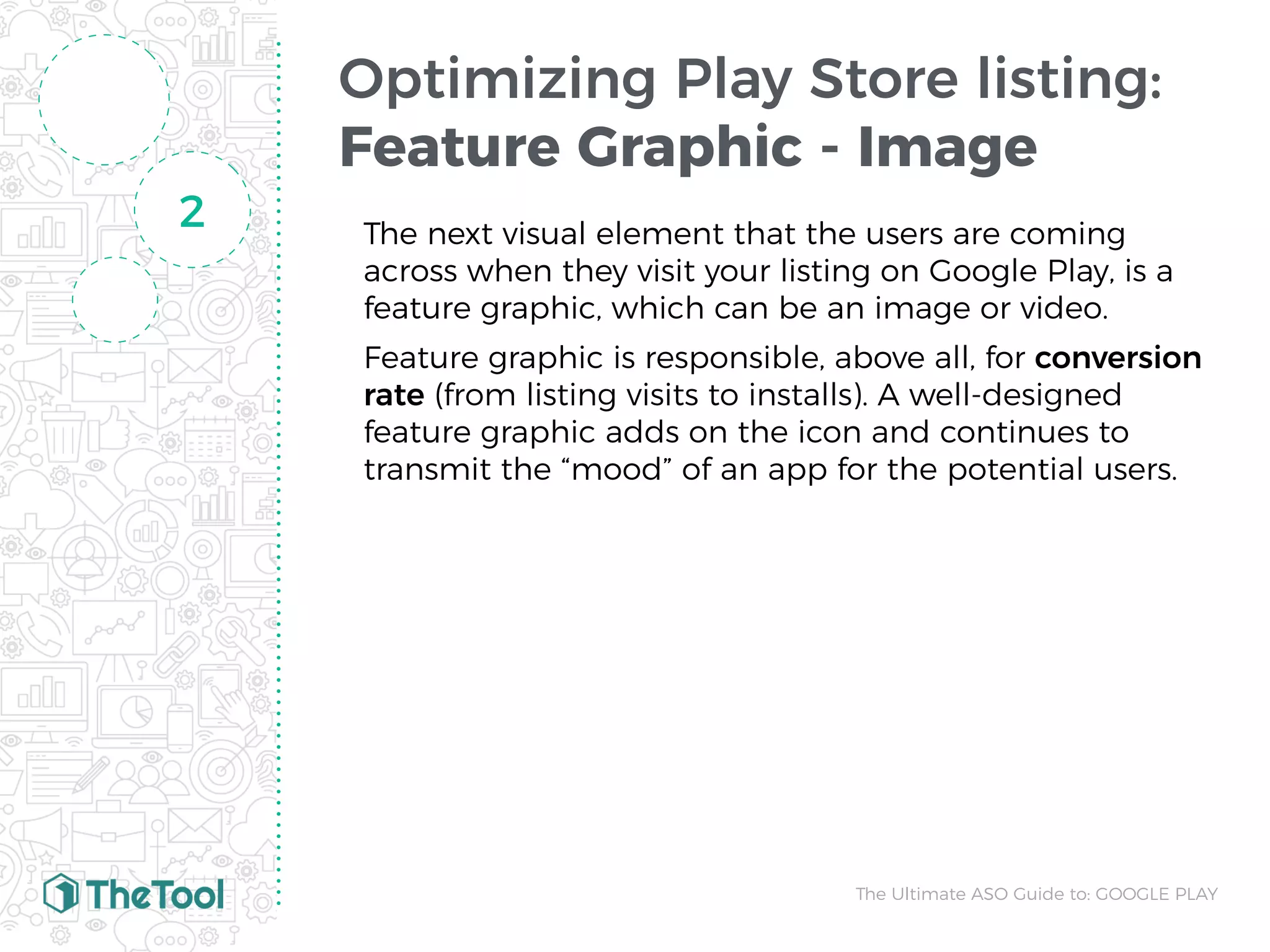 Optimizing Play Store listing:
Feature Graphic - Image
The next visual element that the users are coming
across when they visit your listing on Google Play, is a
feature graphic, which can be an image or video.
Feature graphic is responsible, above all, for conversion
rate (from listing visits to installs). A well-designed
feature graphic adds on the icon and continues to
transmit the “mood” of an app for the potential users.
2
The Ultimate ASO Guide to: GOOGLE PLAY
 