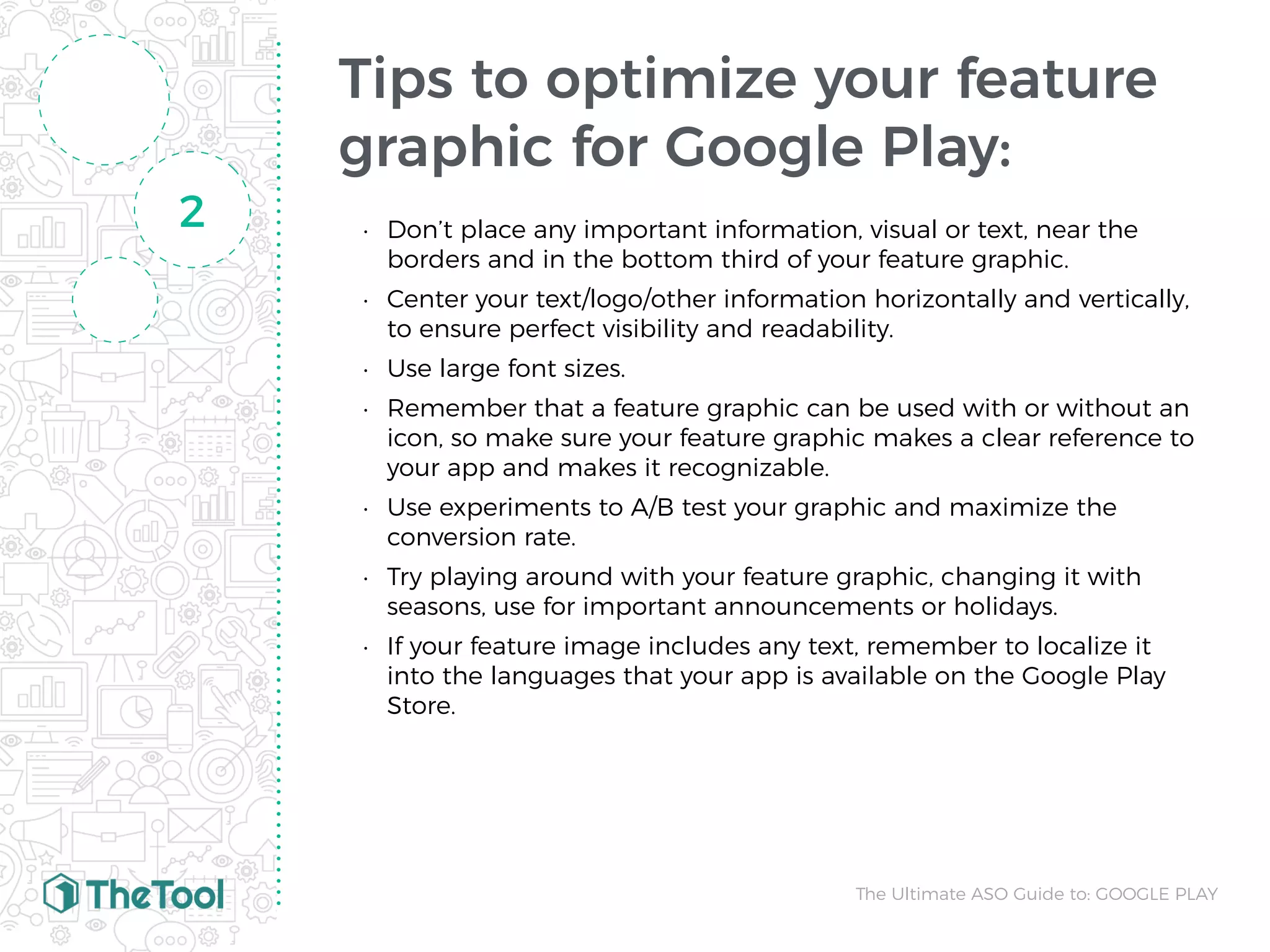 Tips to optimize your feature
graphic for Google Play:
• Don’t place any important information, visual or text, near the
borders and in the bottom third of your feature graphic.
• Center your text/logo/other information horizontally and vertically,
to ensure perfect visibility and readability.
• Use large font sizes.
• Remember that a feature graphic can be used with or without an
icon, so make sure your feature graphic makes a clear reference to
your app and makes it recognizable.
• Use experiments to A/B test your graphic and maximize the
conversion rate.
• Try playing around with your feature graphic, changing it with
seasons, use for important announcements or holidays.
• If your feature image includes any text, remember to localize it
into the languages that your app is available on the Google Play
Store.
2
The Ultimate ASO Guide to: GOOGLE PLAY
 