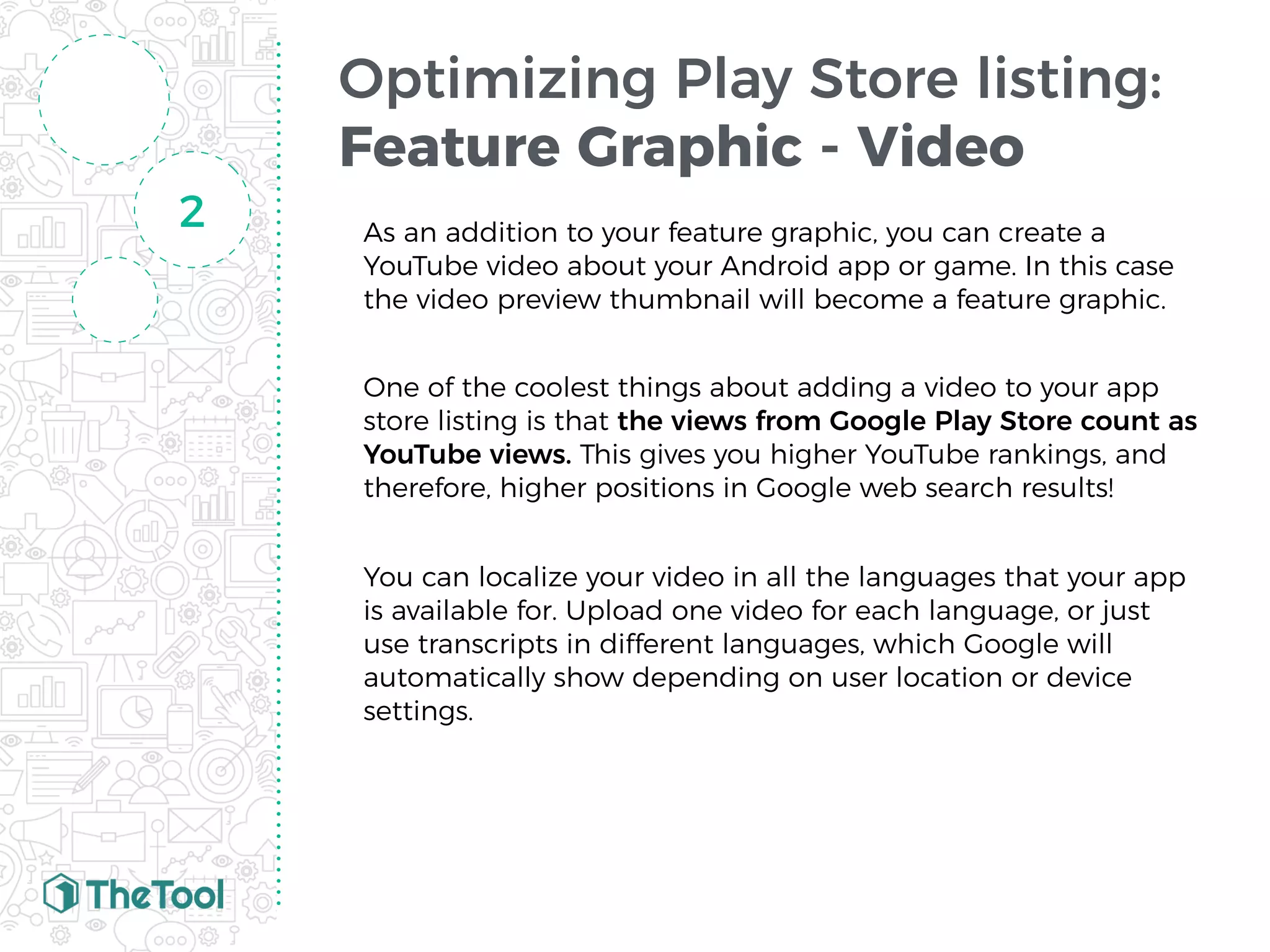 Optimizing Play Store listing:
Feature Graphic - Video
As an addition to your feature graphic, you can create a
YouTube video about your Android app or game. In this case
the video preview thumbnail will become a feature graphic.
One of the coolest things about adding a video to your app
store listing is that the views from Google Play Store count as
YouTube views. This gives you higher YouTube rankings, and
therefore, higher positions in Google web search results!
You can localize your video in all the languages that your app
is available for. Upload one video for each language, or just
use transcripts in different languages, which Google will
automatically show depending on user location or device
settings.
2
 