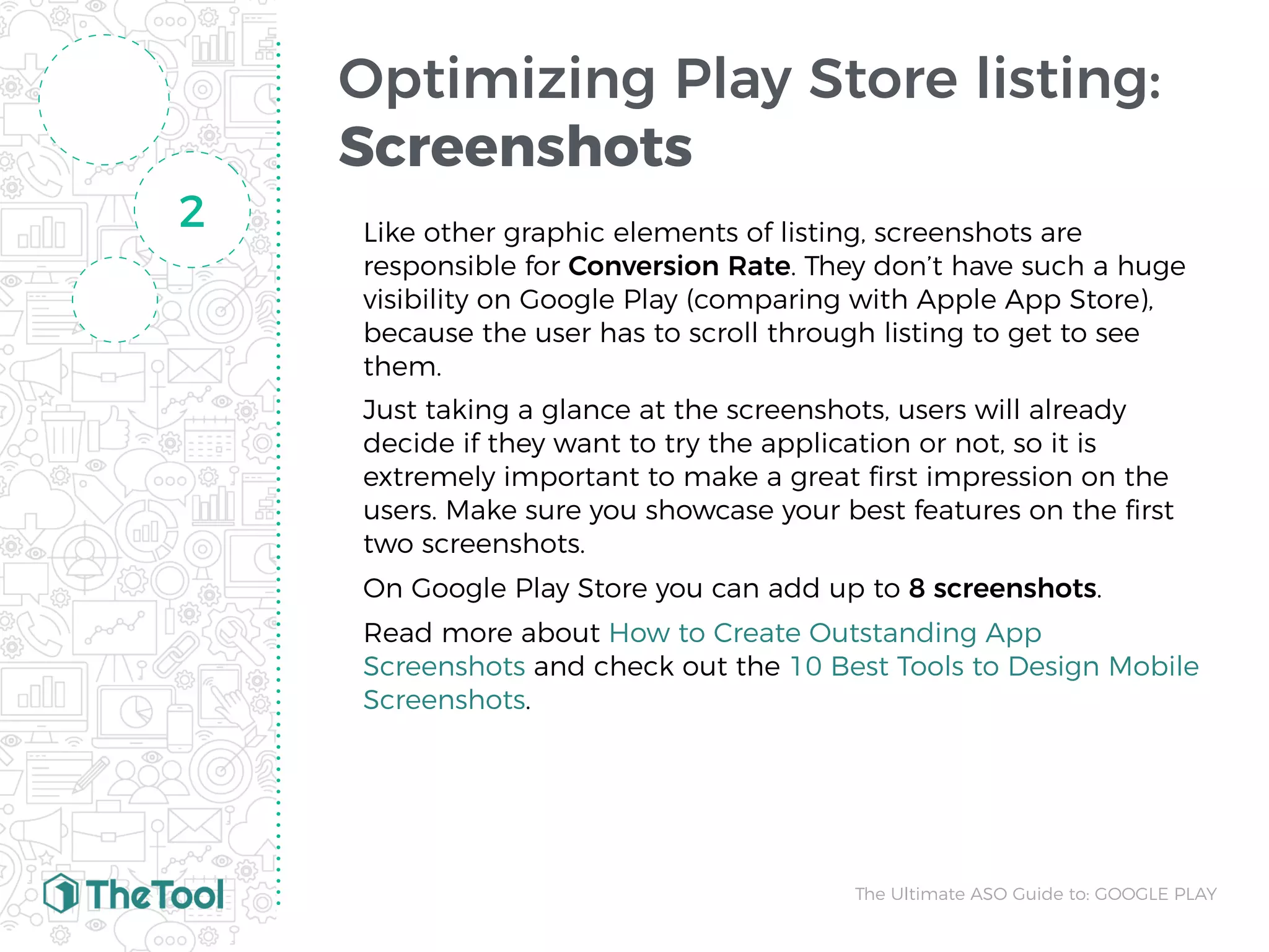 Optimizing Play Store listing:
Screenshots
Like other graphic elements of listing, screenshots are
responsible for Conversion Rate. They don’t have such a huge
visibility on Google Play (comparing with Apple App Store),
because the user has to scroll through listing to get to see
them.
Just taking a glance at the screenshots, users will already
decide if they want to try the application or not, so it is
extremely important to make a great ﬁrst impression on the
users. Make sure you showcase your best features on the ﬁrst
two screenshots.
On Google Play Store you can add up to 8 screenshots.
Read more about How to Create Outstanding App
Screenshots and check out the 10 Best Tools to Design Mobile
Screenshots.
2
The Ultimate ASO Guide to: GOOGLE PLAY
 