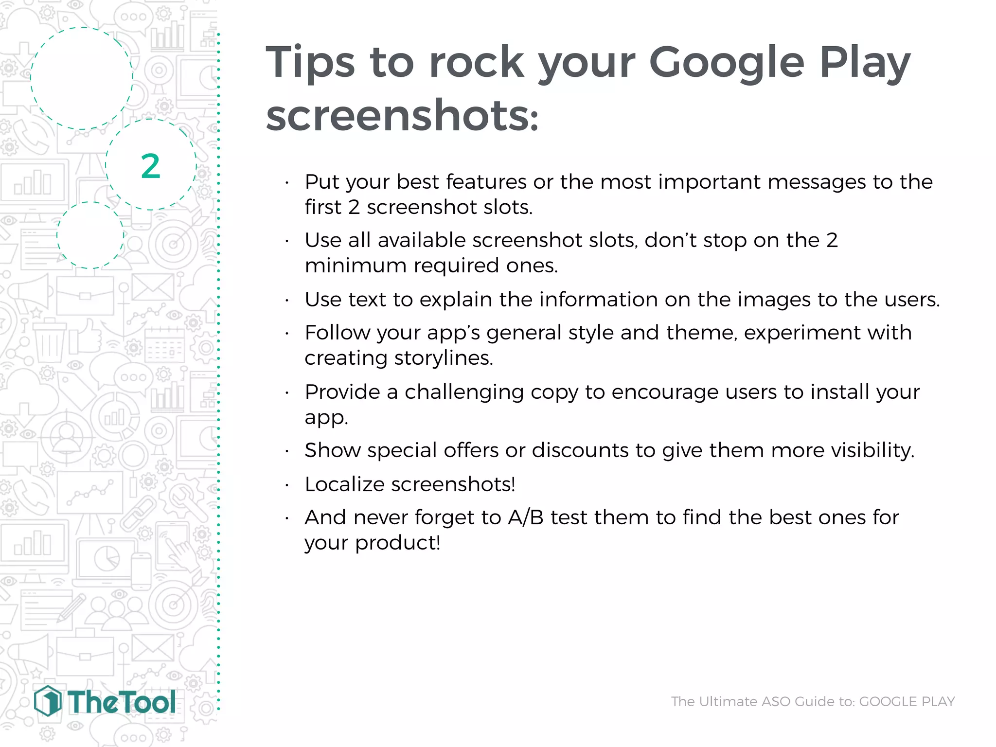 Tips to rock your Google Play
screenshots:
• Put your best features or the most important messages to the
ﬁrst 2 screenshot slots.
• Use all available screenshot slots, don’t stop on the 2
minimum required ones.
• Use text to explain the information on the images to the users.
• Follow your app’s general style and theme, experiment with
creating storylines.
• Provide a challenging copy to encourage users to install your
app.
• Show special offers or discounts to give them more visibility.
• Localize screenshots! 
• And never forget to A/B test them to ﬁnd the best ones for
your product!
2
The Ultimate ASO Guide to: GOOGLE PLAY
 