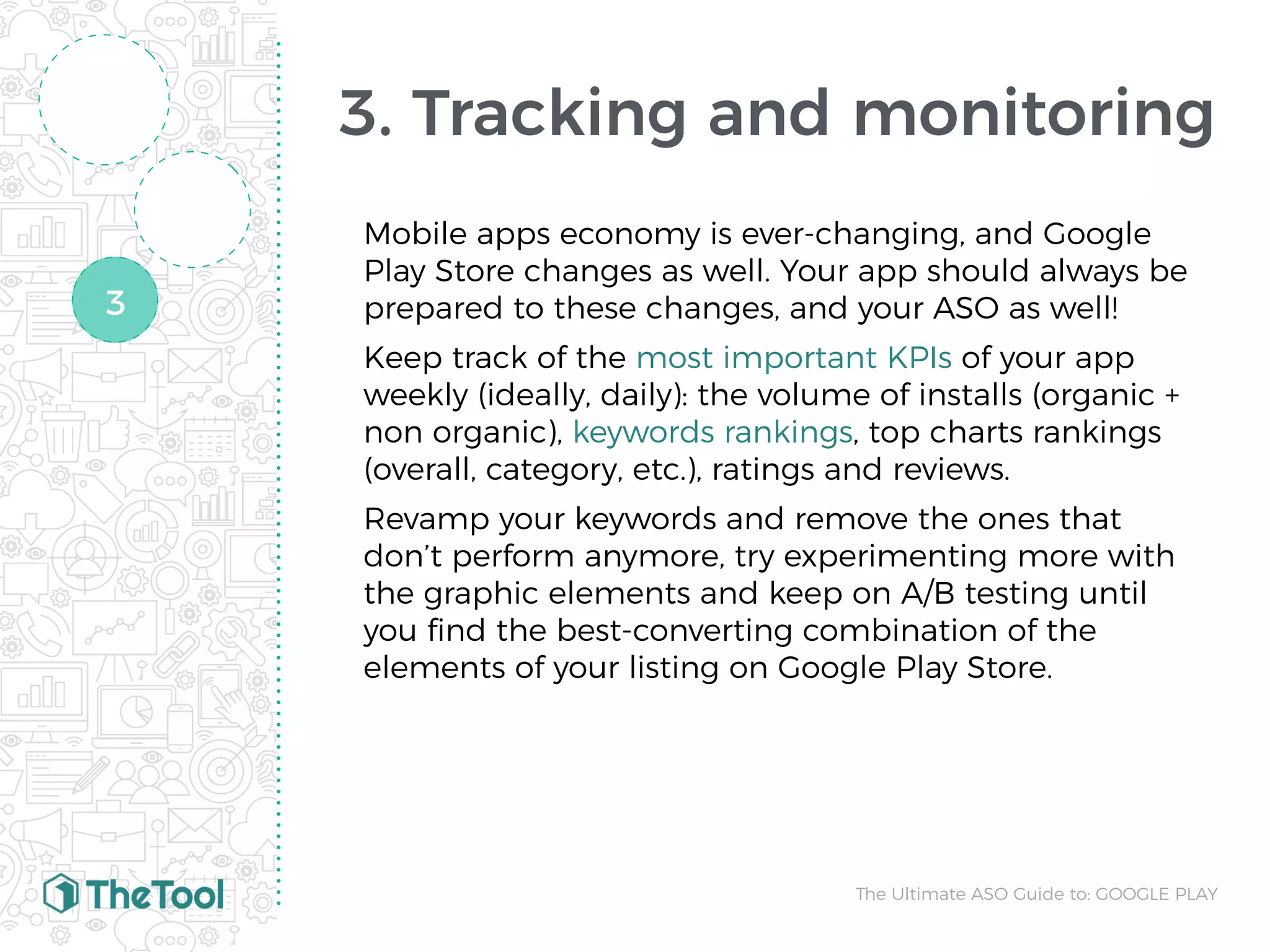 3. Tracking and monitoring
Mobile apps economy is ever-changing, and Google
Play Store changes as well. Your app should always be
prepared to these changes, and your ASO as well!
Keep track of the most important KPIs of your app
weekly (ideally, daily): the volume of installs (organic +
non organic), keywords rankings, top charts rankings
(overall, category, etc.), ratings and reviews.
Revamp your keywords and remove the ones that
don’t perform anymore, try experimenting more with
the graphic elements and keep on A/B testing until
you ﬁnd the best-converting combination of the
elements of your listing on Google Play Store.
The Ultimate ASO Guide to: GOOGLE PLAY
3
 