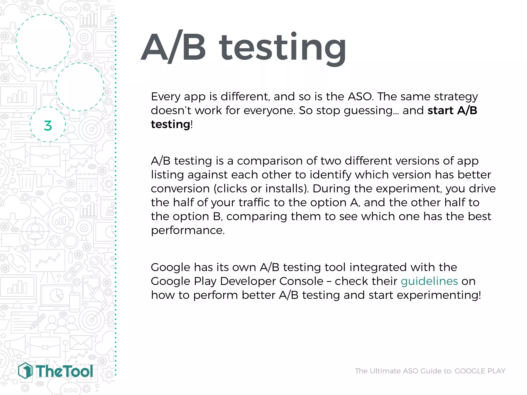 A/B testing
Every app is different, and so is the ASO. The same strategy
doesn’t work for everyone. So stop guessing… and start A/B
testing!
A/B testing is a comparison of two different versions of app
listing against each other to identify which version has better
conversion (clicks or installs). During the experiment, you drive
the half of your traffic to the option A, and the other half to
the option B, comparing them to see which one has the best
performance.
Google has its own A/B testing tool integrated with the
Google Play Developer Console – check their guidelines on
how to perform better A/B testing and start experimenting!
3
The Ultimate ASO Guide to: GOOGLE PLAY
 