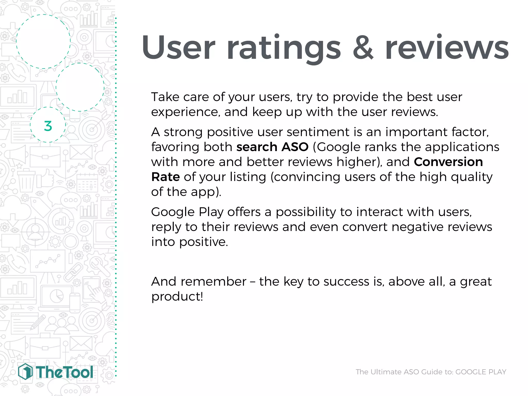 User ratings & reviews
Take care of your users, try to provide the best user
experience, and keep up with the user reviews.
A strong positive user sentiment is an important factor,
favoring both search ASO (Google ranks the applications
with more and better reviews higher), and Conversion
Rate of your listing (convincing users of the high quality
of the app).
Google Play offers a possibility to interact with users,
reply to their reviews and even convert negative reviews
into positive.
And remember – the key to success is, above all, a great
product!
3
The Ultimate ASO Guide to: GOOGLE PLAY
 
