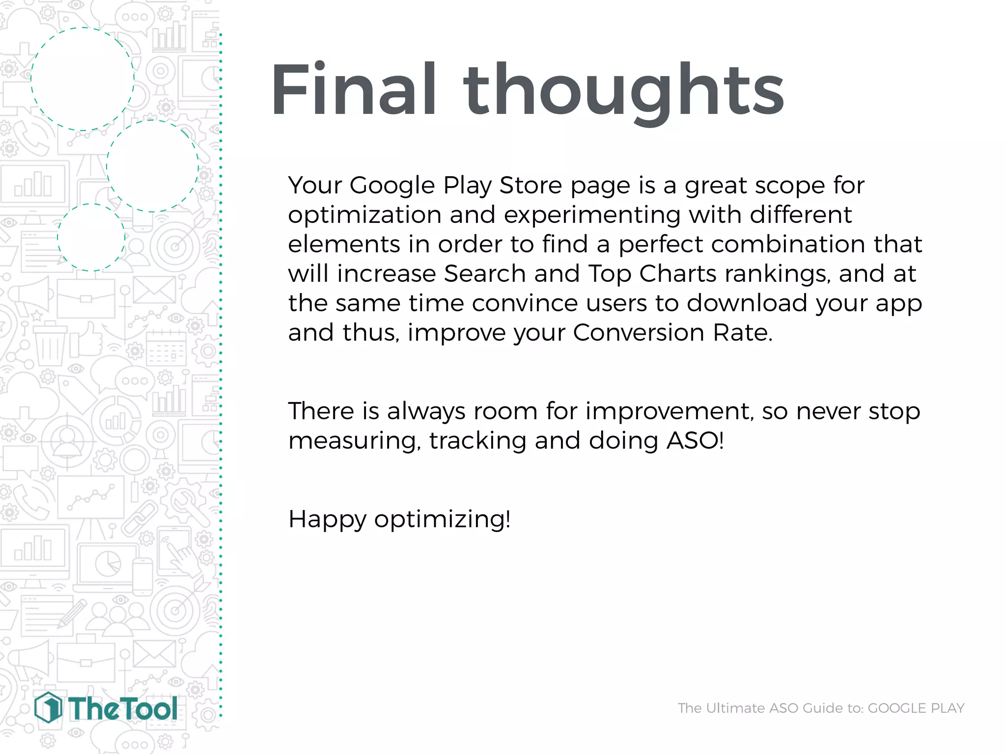Final thoughts
Your Google Play Store page is a great scope for
optimization and experimenting with different
elements in order to ﬁnd a perfect combination that
will increase Search and Top Charts rankings, and at
the same time convince users to download your app
and thus, improve your Conversion Rate.
There is always room for improvement, so never stop
measuring, tracking and doing ASO!
Happy optimizing!
The Ultimate ASO Guide to: GOOGLE PLAY
 