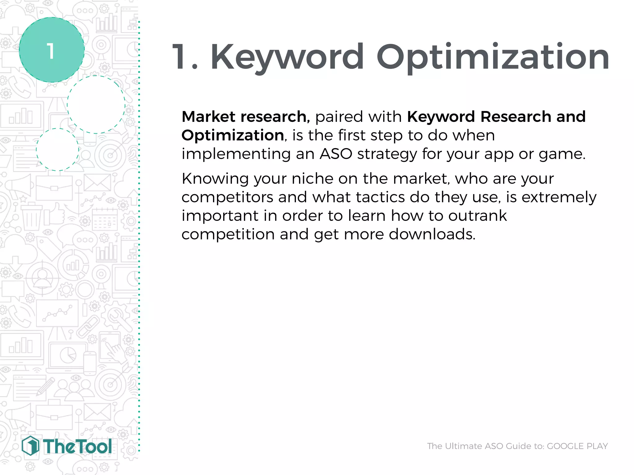 1. Keyword Optimization
Market research, paired with Keyword Research and
Optimization, is the ﬁrst step to do when
implementing an ASO strategy for your app or game.
Knowing your niche on the market, who are your
competitors and what tactics do they use, is extremely
important in order to learn how to outrank
competition and get more downloads.
The Ultimate ASO Guide to: GOOGLE PLAY
1
 