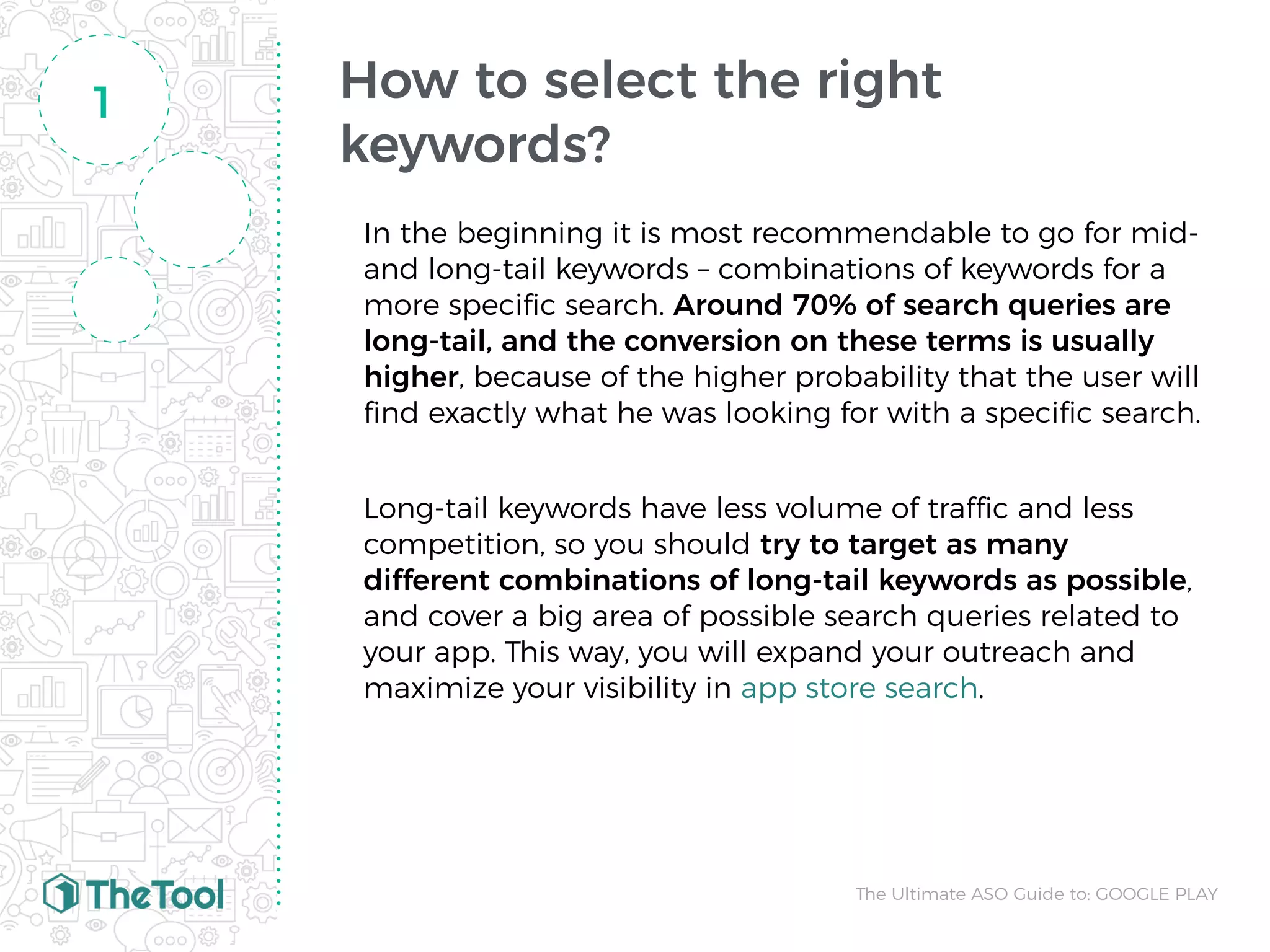 How to select the right
keywords?
In the beginning it is most recommendable to go for mid-
and long-tail keywords – combinations of keywords for a
more speciﬁc search. Around 70% of search queries are
long-tail, and the conversion on these terms is usually
higher, because of the higher probability that the user will
ﬁnd exactly what he was looking for with a speciﬁc search.
Long-tail keywords have less volume of traffic and less
competition, so you should try to target as many
different combinations of long-tail keywords as possible,
and cover a big area of possible search queries related to
your app. This way, you will expand your outreach and
maximize your visibility in app store search.
1
The Ultimate ASO Guide to: GOOGLE PLAY
 