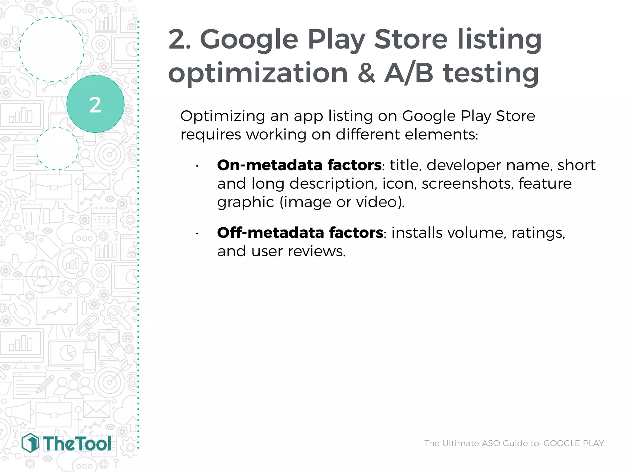 2. Google Play Store listing
optimization & A/B testing
Optimizing an app listing on Google Play Store
requires working on different elements:
• On-metadata factors: title, developer name, short
and long description, icon, screenshots, feature
graphic (image or video).
• Off-metadata factors: installs volume, ratings,
and user reviews.
The Ultimate ASO Guide to: GOOGLE PLAY
2
 
