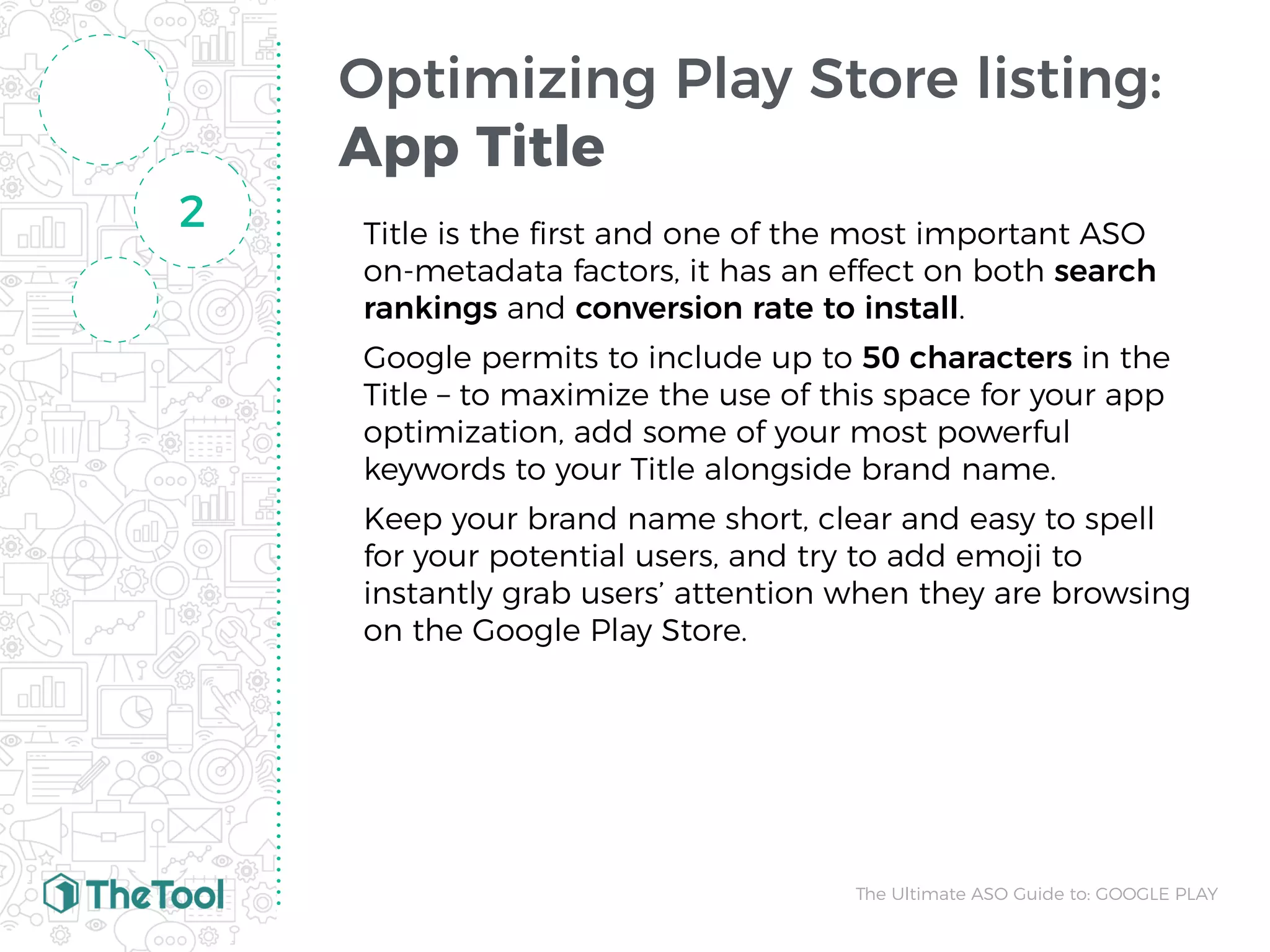 Optimizing Play Store listing:
App Title
Title is the ﬁrst and one of the most important ASO
on-metadata factors, it has an effect on both search
rankings and conversion rate to install.
Google permits to include up to 50 characters in the
Title – to maximize the use of this space for your app
optimization, add some of your most powerful
keywords to your Title alongside brand name.
Keep your brand name short, clear and easy to spell
for your potential users, and try to add emoji to
instantly grab users’ attention when they are browsing
on the Google Play Store.
2
The Ultimate ASO Guide to: GOOGLE PLAY
 