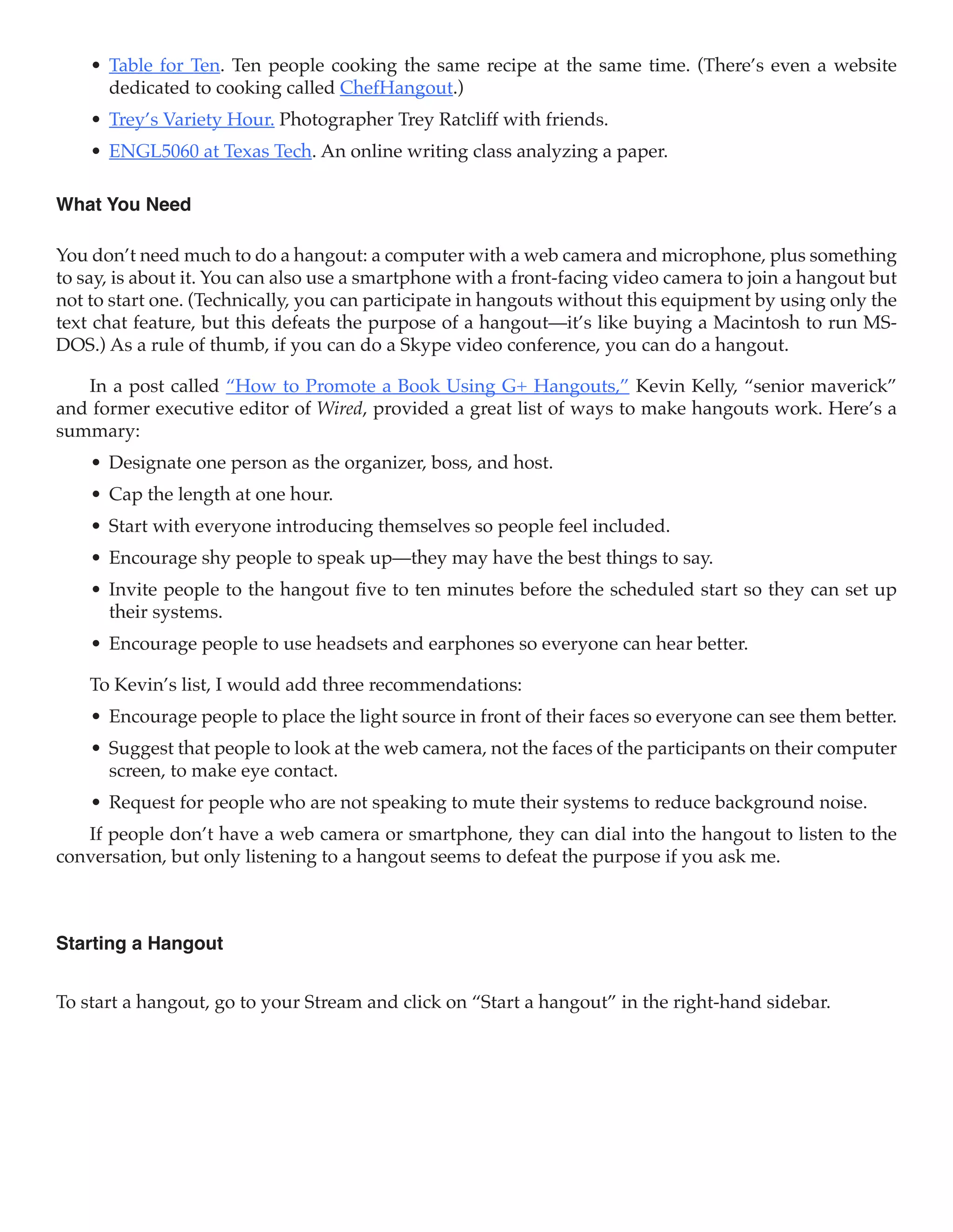 •	 Table for Ten. Ten people cooking the same recipe at the same time. (There’s even a website
       dedicated to cooking called ChefHangout.)
    •	 Trey’s Variety Hour. Photographer Trey Ratcliff with friends.
    •	 ENGL5060 at Texas Tech. An online writing class analyzing a paper.

What You Need

You don’t need much to do a hangout: a computer with a web camera and microphone, plus something
to say, is about it. You can also use a smartphone with a front-facing video camera to join a hangout but
not to start one. (Technically, you can participate in hangouts without this equipment by using only the
text chat feature, but this defeats the purpose of a hangout—it’s like buying a Macintosh to run MS-
DOS.) As a rule of thumb, if you can do a Skype video conference, you can do a hangout.

   In a post called “How to Promote a Book Using G+ Hangouts,” Kevin Kelly, “senior maverick”
and former executive editor of Wired, provided a great list of ways to make hangouts work. Here’s a
summary:
    •	 Designate one person as the organizer, boss, and host.
    •	 Cap the length at one hour.
    •	 Start with everyone introducing themselves so people feel included.
    •	 Encourage shy people to speak up—they may have the best things to say.
    •	 Invite people to the hangout five to ten minutes before the scheduled start so they can set up
       their systems.
    •	 Encourage people to use headsets and earphones so everyone can hear better.

    To Kevin’s list, I would add three recommendations:
    •	 Encourage people to place the light source in front of their faces so everyone can see them better.
    •	 Suggest that people to look at the web camera, not the faces of the participants on their computer
       screen, to make eye contact.
    •	 Request for people who are not speaking to mute their systems to reduce background noise.
   If people don’t have a web camera or smartphone, they can dial into the hangout to listen to the
conversation, but only listening to a hangout seems to defeat the purpose if you ask me.



Starting a Hangout


To start a hangout, go to your Stream and click on “Start a hangout” in the right-hand sidebar.
 