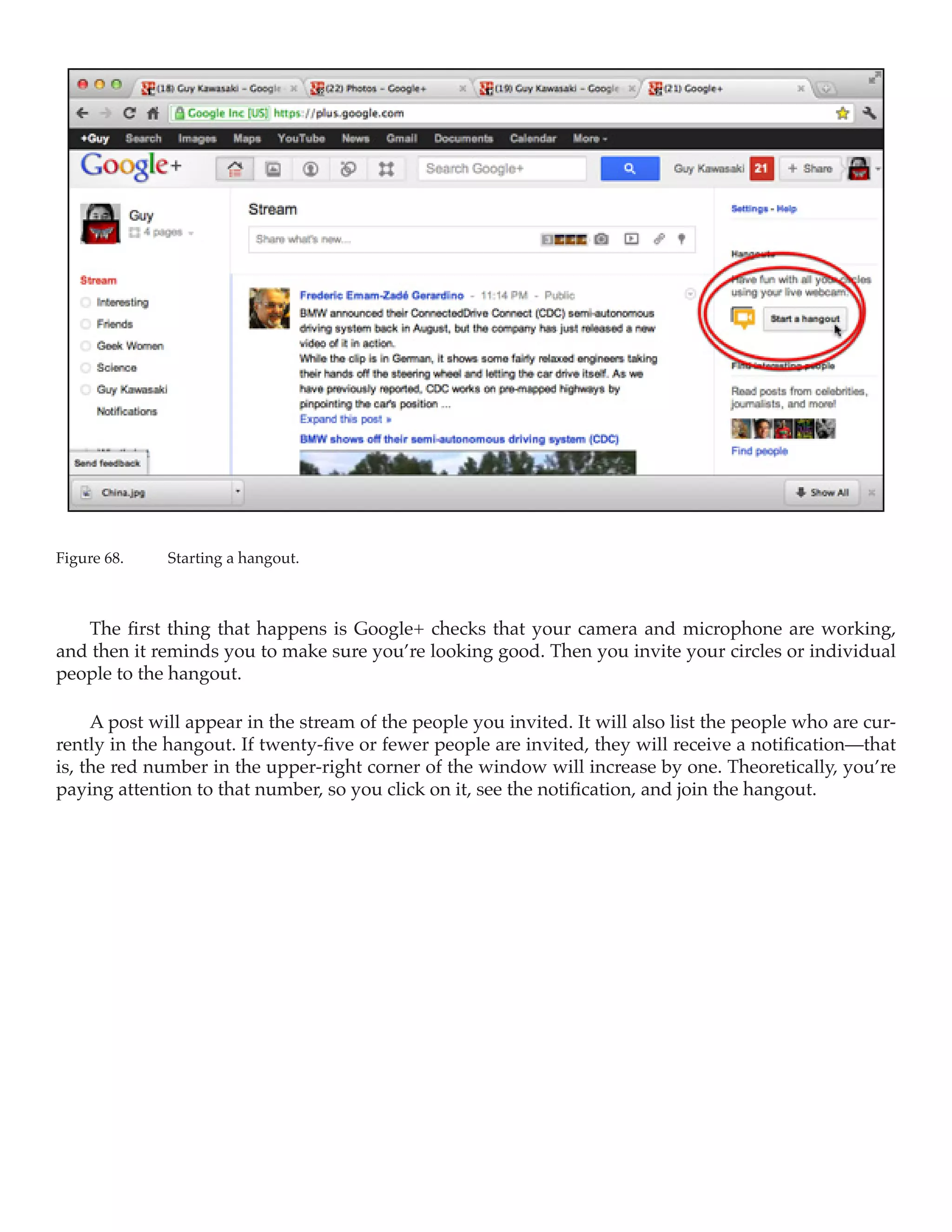 Figure 68.	   Starting a hangout.



   The first thing that happens is Google+ checks that your camera and microphone are working,
and then it reminds you to make sure you’re looking good. Then you invite your circles or individual
people to the hangout.

     A post will appear in the stream of the people you invited. It will also list the people who are cur-
rently in the hangout. If twenty-five or fewer people are invited, they will receive a notification—that
is, the red number in the upper-right corner of the window will increase by one. Theoretically, you’re
paying attention to that number, so you click on it, see the notification, and join the hangout.
 