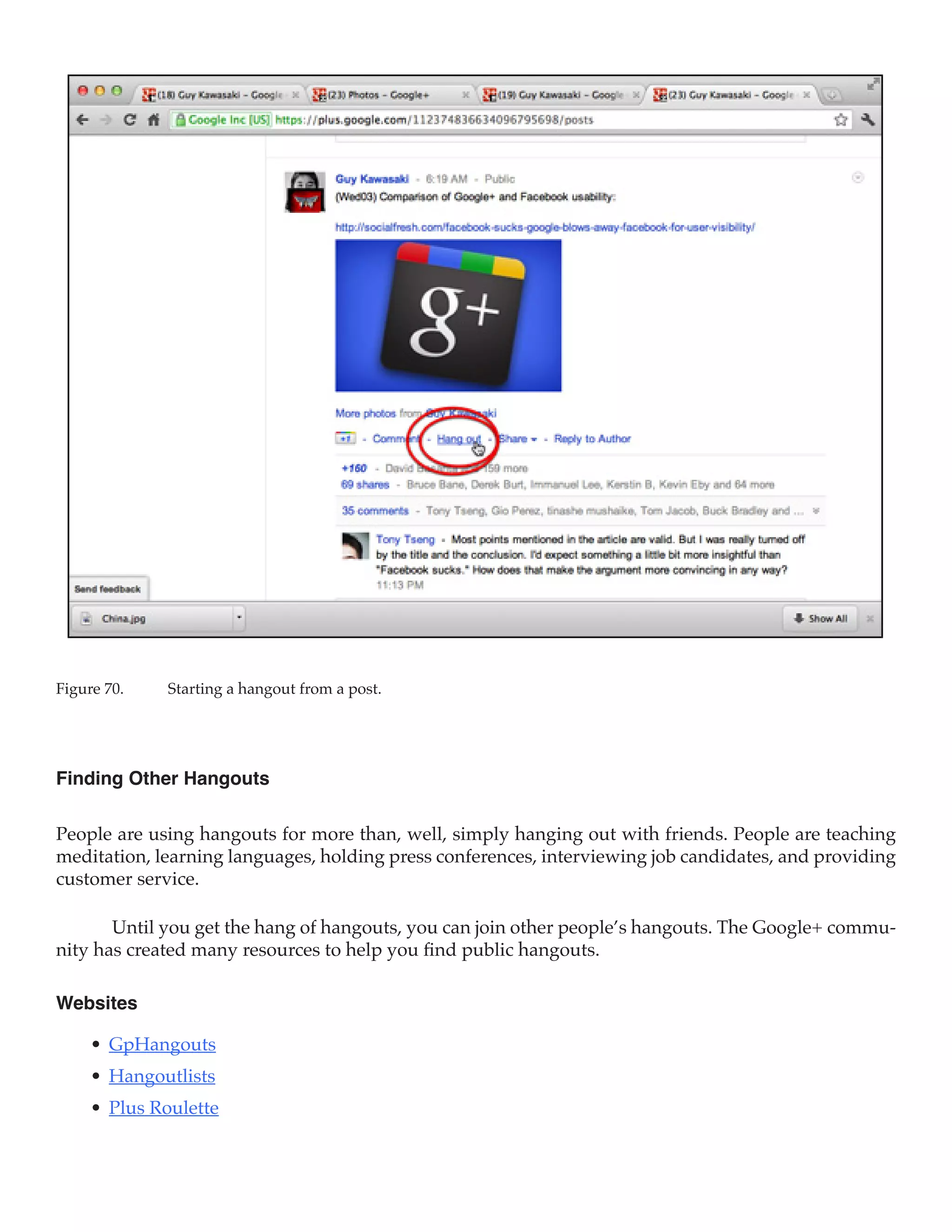 Figure 70.	   Starting a hangout from a post.




Finding Other Hangouts

People are using hangouts for more than, well, simply hanging out with friends. People are teaching
meditation, learning languages, holding press conferences, interviewing job candidates, and providing
customer service.

       Until you get the hang of hangouts, you can join other people’s hangouts. The Google+ commu-
nity has created many resources to help you find public hangouts.

Websites

     •	 GpHangouts
     •	 Hangoutlists
     •	 Plus Roulette
 