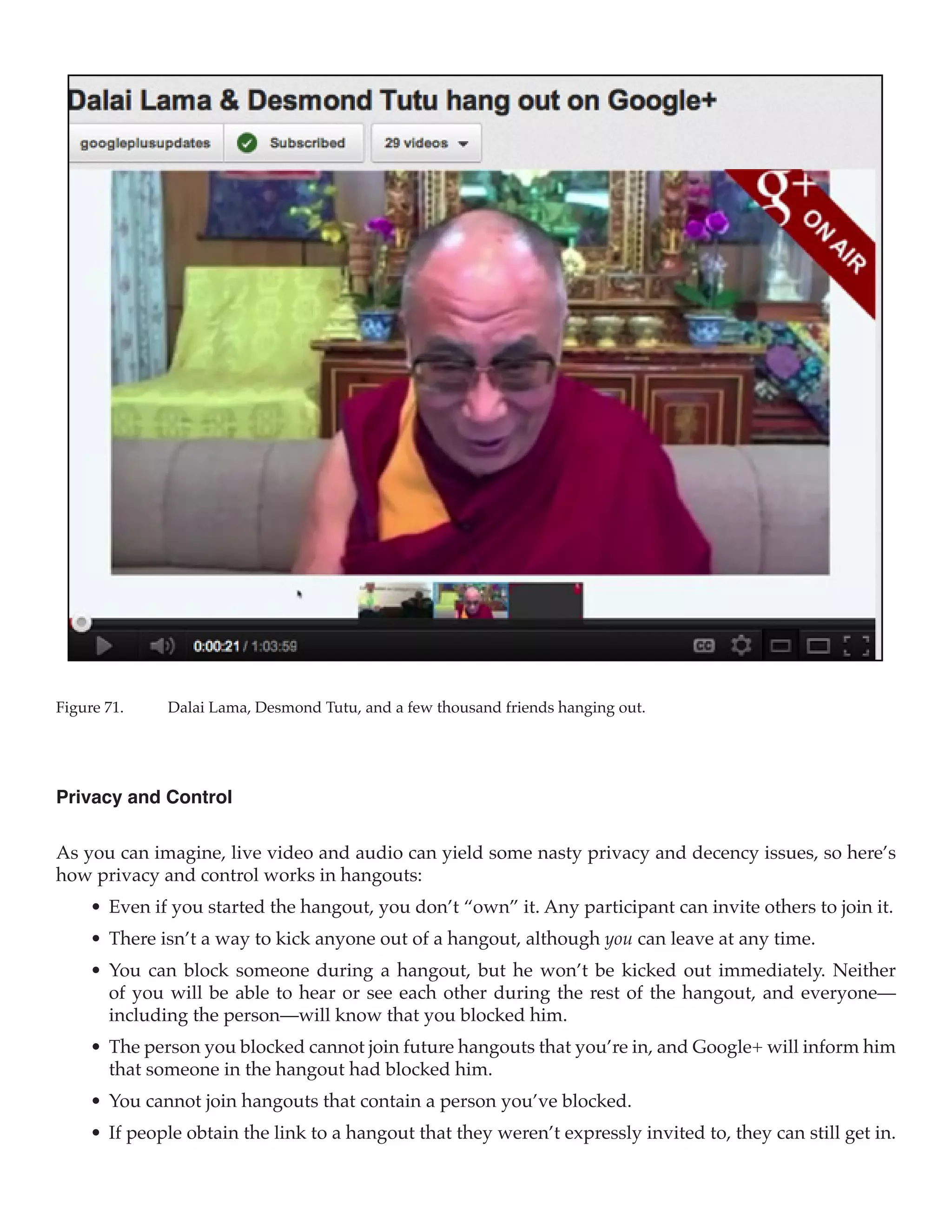 Figure 71.	    Dalai Lama, Desmond Tutu, and a few thousand friends hanging out.




Privacy and Control

As you can imagine, live video and audio can yield some nasty privacy and decency issues, so here’s
how privacy and control works in hangouts:
     •	 Even if you started the hangout, you don’t “own” it. Any participant can invite others to join it.
     •	 There isn’t a way to kick anyone out of a hangout, although you can leave at any time.
     •	 You can block someone during a hangout, but he won’t be kicked out immediately. Neither
        of you will be able to hear or see each other during the rest of the hangout, and everyone—
        including the person—will know that you blocked him.
     •	 The person you blocked cannot join future hangouts that you’re in, and Google+ will inform him
        that someone in the hangout had blocked him.
     •	 You cannot join hangouts that contain a person you’ve blocked.
     •	 If people obtain the link to a hangout that they weren’t expressly invited to, they can still get in.
 