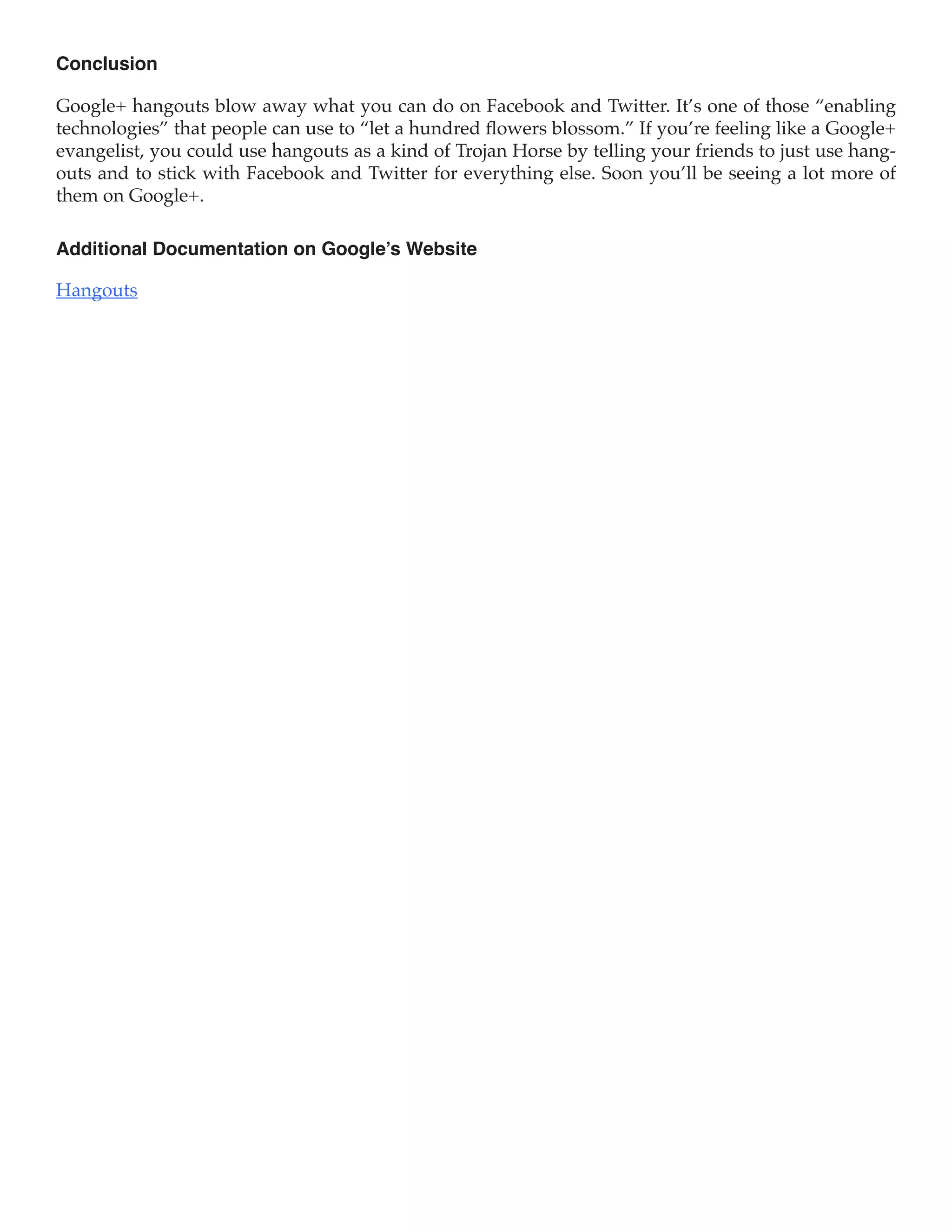 Conclusion

Google+ hangouts blow away what you can do on Facebook and Twitter. It’s one of those “enabling
technologies” that people can use to “let a hundred flowers blossom.” If you’re feeling like a Google+
evangelist, you could use hangouts as a kind of Trojan Horse by telling your friends to just use hang-
outs and to stick with Facebook and Twitter for everything else. Soon you’ll be seeing a lot more of
them on Google+.

Additional Documentation on Google’s Website

Hangouts
 