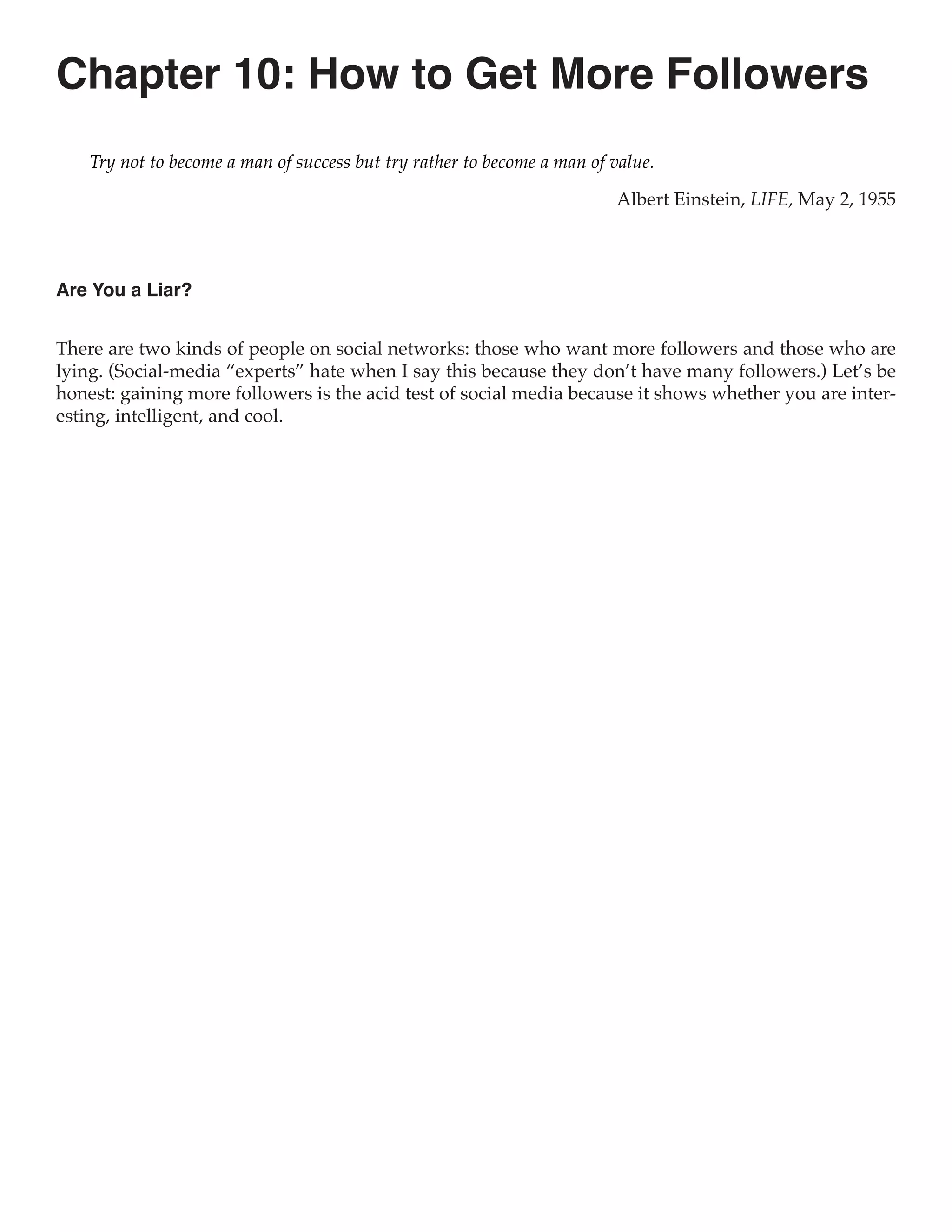 Chapter 10: How to Get More Followers
    Try not to become a man of success but try rather to become a man of value.

                                                                         Albert Einstein, LIFE, May 2, 1955



Are You a Liar?


There are two kinds of people on social networks: those who want more followers and those who are
lying. (Social-media “experts” hate when I say this because they don’t have many followers.) Let’s be
honest: gaining more followers is the acid test of social media because it shows whether you are inter-
esting, intelligent, and cool.
 