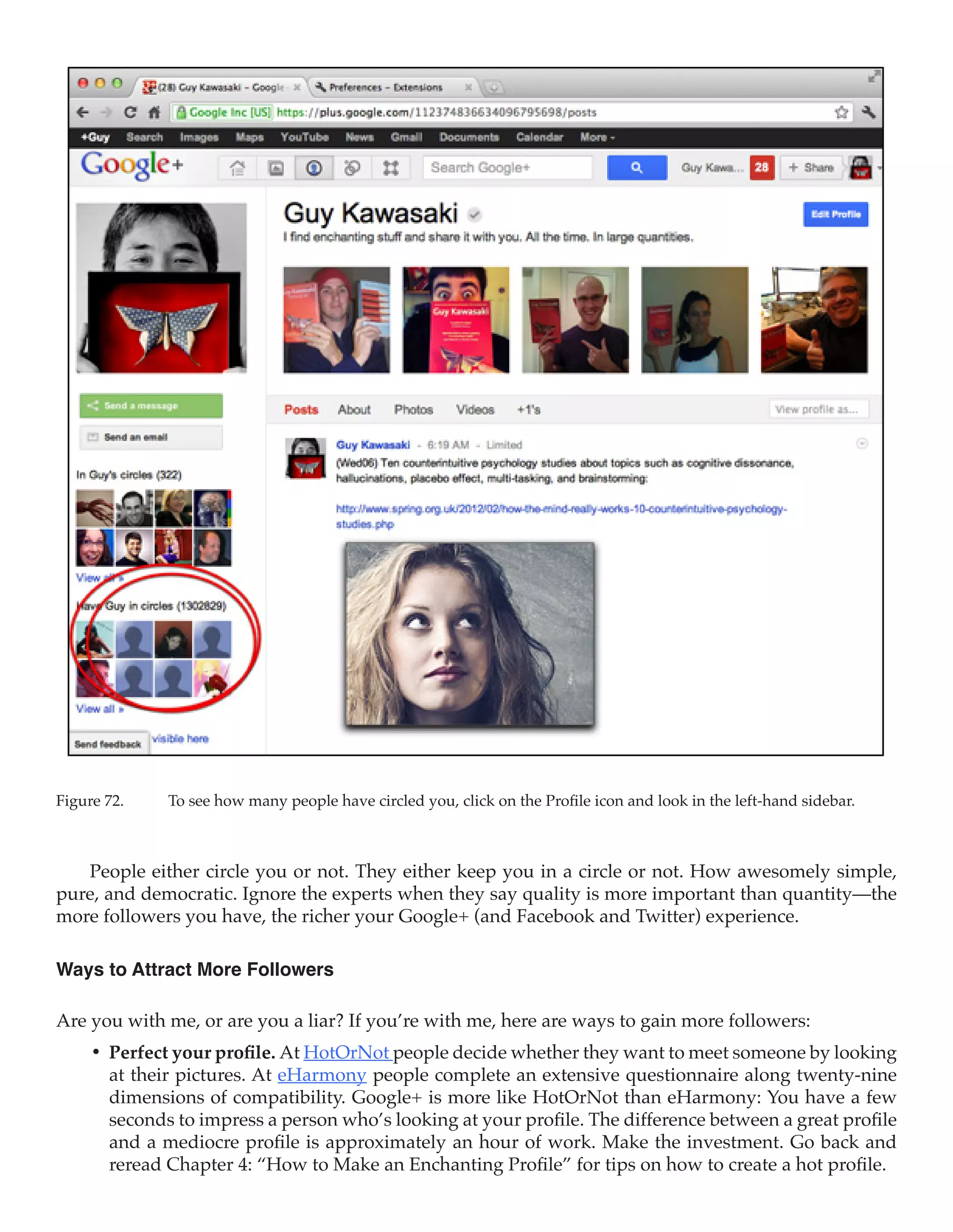 Figure 72.	   To see how many people have circled you, click on the Profile icon and look in the left-hand sidebar.



   People either circle you or not. They either keep you in a circle or not. How awesomely simple,
pure, and democratic. Ignore the experts when they say quality is more important than quantity—the
more followers you have, the richer your Google+ (and Facebook and Twitter) experience.

Ways to Attract More Followers

Are you with me, or are you a liar? If you’re with me, here are ways to gain more followers:
     •	 Perfect your profile. At HotOrNot people decide whether they want to meet someone by looking
        at their pictures. At eHarmony people complete an extensive questionnaire along twenty-nine
        dimensions of compatibility. Google+ is more like HotOrNot than eHarmony: You have a few
        seconds to impress a person who’s looking at your profile. The difference between a great profile
        and a mediocre profile is approximately an hour of work. Make the investment. Go back and
        reread Chapter 4: “How to Make an Enchanting Profile” for tips on how to create a hot profile.
 