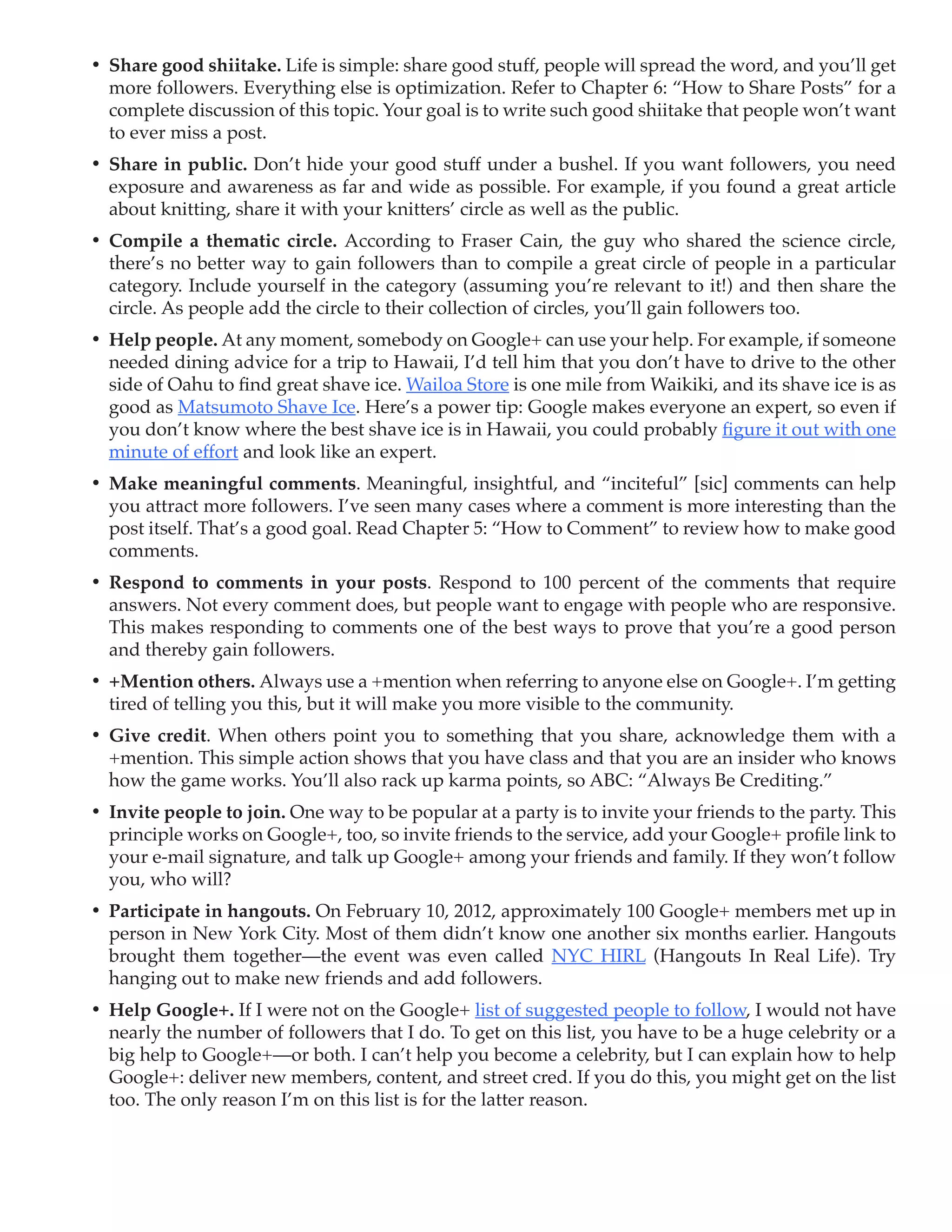 •	 Share good shiitake. Life is simple: share good stuff, people will spread the word, and you’ll get
   more followers. Everything else is optimization. Refer to Chapter 6: “How to Share Posts” for a
   complete discussion of this topic. Your goal is to write such good shiitake that people won’t want
   to ever miss a post.
•	 Share in public. Don’t hide your good stuff under a bushel. If you want followers, you need
   exposure and awareness as far and wide as possible. For example, if you found a great article
   about knitting, share it with your knitters’ circle as well as the public.
•	 Compile a thematic circle. According to Fraser Cain, the guy who shared the science circle,
   there’s no better way to gain followers than to compile a great circle of people in a particular
   category. Include yourself in the category (assuming you’re relevant to it!) and then share the
   circle. As people add the circle to their collection of circles, you’ll gain followers too.
•	 Help people. At any moment, somebody on Google+ can use your help. For example, if someone
   needed dining advice for a trip to Hawaii, I’d tell him that you don’t have to drive to the other
   side of Oahu to find great shave ice. Wailoa Store is one mile from Waikiki, and its shave ice is as
   good as Matsumoto Shave Ice. Here’s a power tip: Google makes everyone an expert, so even if
   you don’t know where the best shave ice is in Hawaii, you could probably figure it out with one
   minute of effort and look like an expert.
•	 Make meaningful comments. Meaningful, insightful, and “inciteful” [sic] comments can help
   you attract more followers. I’ve seen many cases where a comment is more interesting than the
   post itself. That’s a good goal. Read Chapter 5: “How to Comment” to review how to make good
   comments.
•	 Respond to comments in your posts. Respond to 100 percent of the comments that require
   answers. Not every comment does, but people want to engage with people who are responsive.
   This makes responding to comments one of the best ways to prove that you’re a good person
   and thereby gain followers.
•	 +Mention others. Always use a +mention when referring to anyone else on Google+. I’m getting
   tired of telling you this, but it will make you more visible to the community.
•	 Give credit. When others point you to something that you share, acknowledge them with a
   +mention. This simple action shows that you have class and that you are an insider who knows
   how the game works. You’ll also rack up karma points, so ABC: “Always Be Crediting.”
•	 Invite people to join. One way to be popular at a party is to invite your friends to the party. This
   principle works on Google+, too, so invite friends to the service, add your Google+ profile link to
   your e-mail signature, and talk up Google+ among your friends and family. If they won’t follow
   you, who will?
•	 Participate in hangouts. On February 10, 2012, approximately 100 Google+ members met up in
   person in New York City. Most of them didn’t know one another six months earlier. Hangouts
   brought them together—the event was even called NYC HIRL (Hangouts In Real Life). Try
   hanging out to make new friends and add followers.
•	 Help Google+. If I were not on the Google+ list of suggested people to follow, I would not have
   nearly the number of followers that I do. To get on this list, you have to be a huge celebrity or a
   big help to Google+—or both. I can’t help you become a celebrity, but I can explain how to help
   Google+: deliver new members, content, and street cred. If you do this, you might get on the list
   too. The only reason I’m on this list is for the latter reason.
 