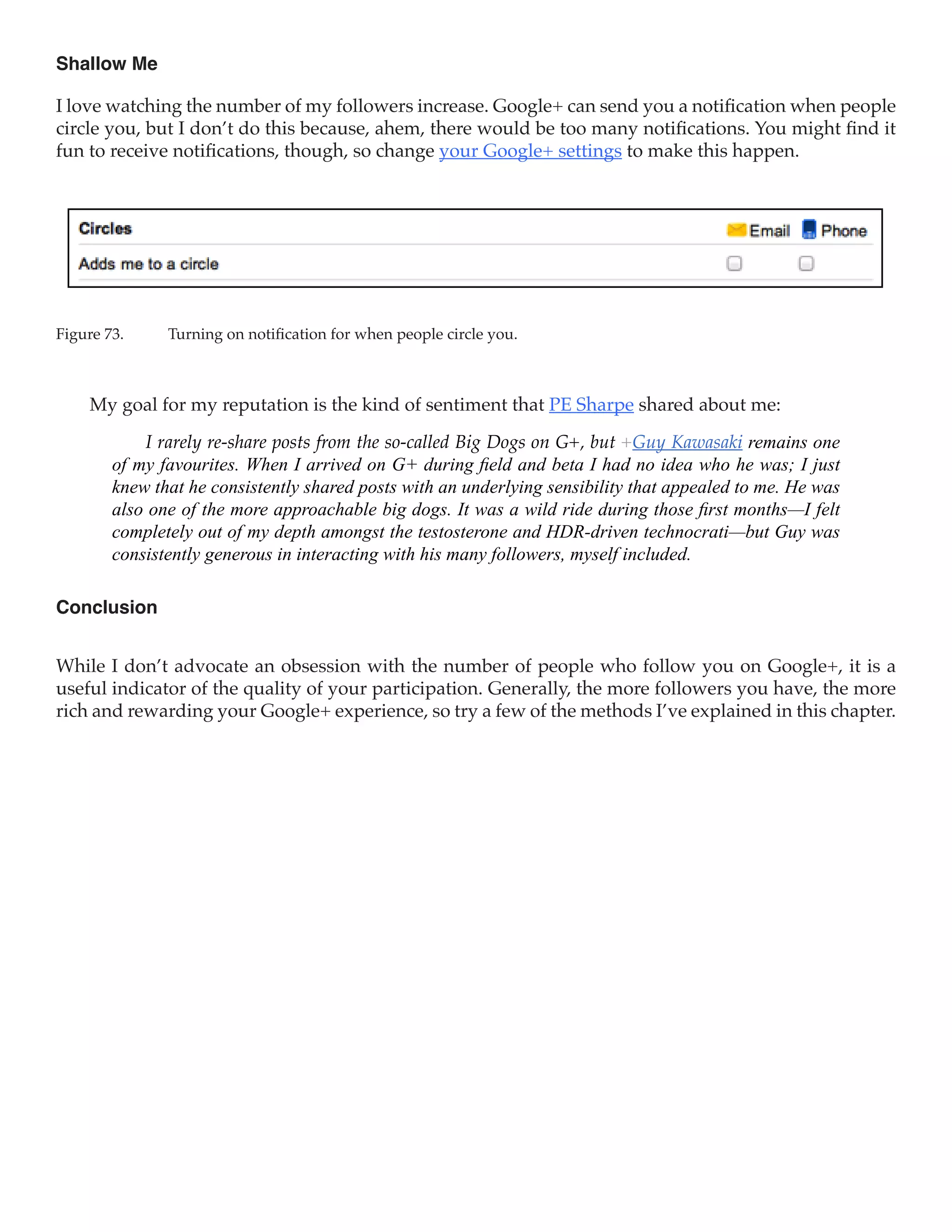 Shallow Me

I love watching the number of my followers increase. Google+ can send you a notification when people
circle you, but I don’t do this because, ahem, there would be too many notifications. You might find it
fun to receive notifications, though, so change your Google+ settings to make this happen.




Figure 73.	    Turning on notification for when people circle you.



     My goal for my reputation is the kind of sentiment that PE Sharpe shared about me:

            I rarely re-share posts from the so-called Big Dogs on G+, but +Guy Kawasaki remains one
        of my favourites. When I arrived on G+ during field and beta I had no idea who he was; I just
        knew that he consistently shared posts with an underlying sensibility that appealed to me. He was
        also one of the more approachable big dogs. It was a wild ride during those first months—I felt
        completely out of my depth amongst the testosterone and HDR-driven technocrati—but Guy was
        consistently generous in interacting with his many followers, myself included.

Conclusion


While I don’t advocate an obsession with the number of people who follow you on Google+, it is a
useful indicator of the quality of your participation. Generally, the more followers you have, the more
rich and rewarding your Google+ experience, so try a few of the methods I’ve explained in this chapter.
 