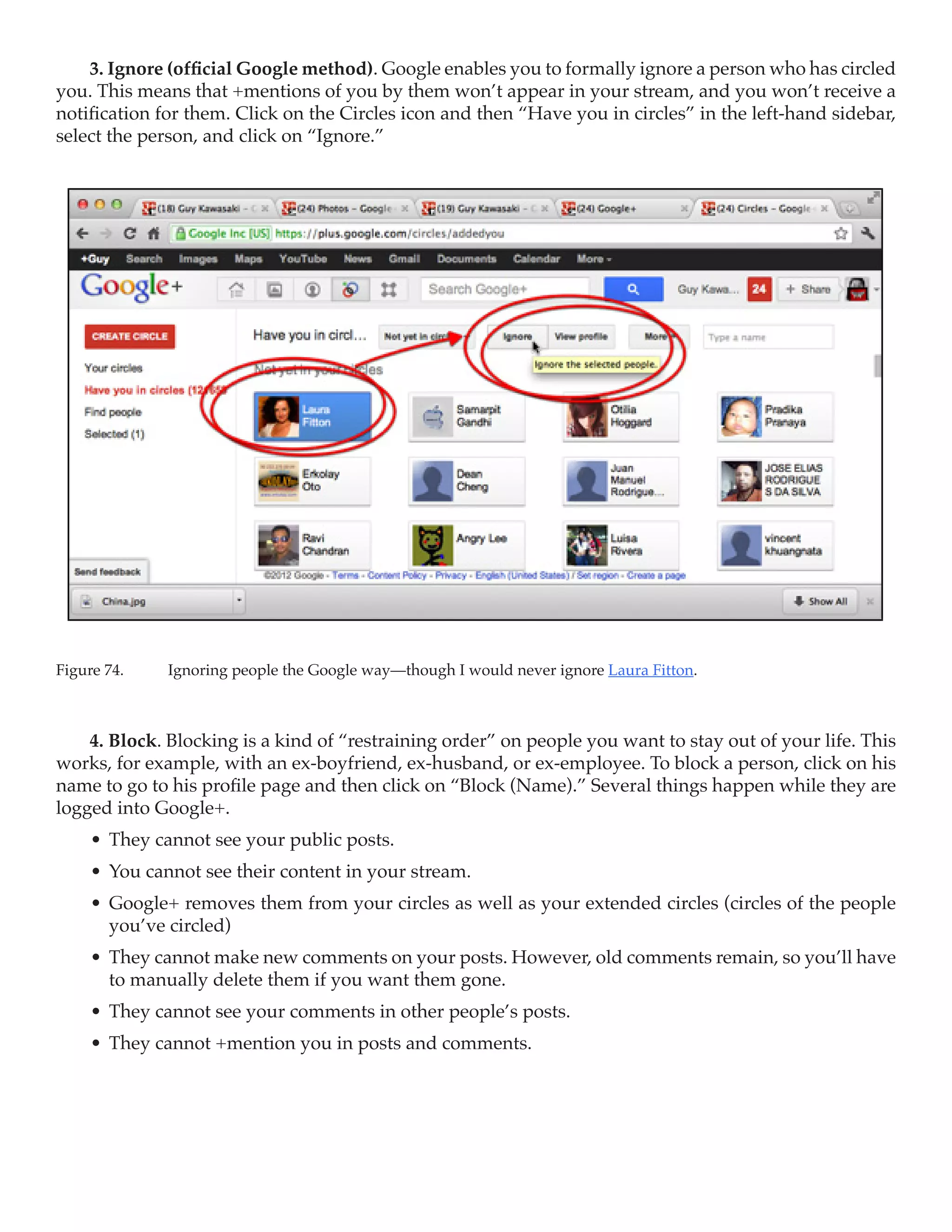 3. Ignore (official Google method). Google enables you to formally ignore a person who has circled
you. This means that +mentions of you by them won’t appear in your stream, and you won’t receive a
notification for them. Click on the Circles icon and then “Have you in circles” in the left-hand sidebar,
select the person, and click on “Ignore.”




Figure 74.	   Ignoring people the Google way—though I would never ignore Laura Fitton.



    4. Block. Blocking is a kind of “restraining order” on people you want to stay out of your life. This
works, for example, with an ex-boyfriend, ex-husband, or ex-employee. To block a person, click on his
name to go to his profile page and then click on “Block (Name).” Several things happen while they are
logged into Google+.
     •	 They cannot see your public posts.
     •	 You cannot see their content in your stream.
     •	 Google+ removes them from your circles as well as your extended circles (circles of the people
        you’ve circled)
     •	 They cannot make new comments on your posts. However, old comments remain, so you’ll have
        to manually delete them if you want them gone.
     •	 They cannot see your comments in other people’s posts.
     •	 They cannot +mention you in posts and comments.
 