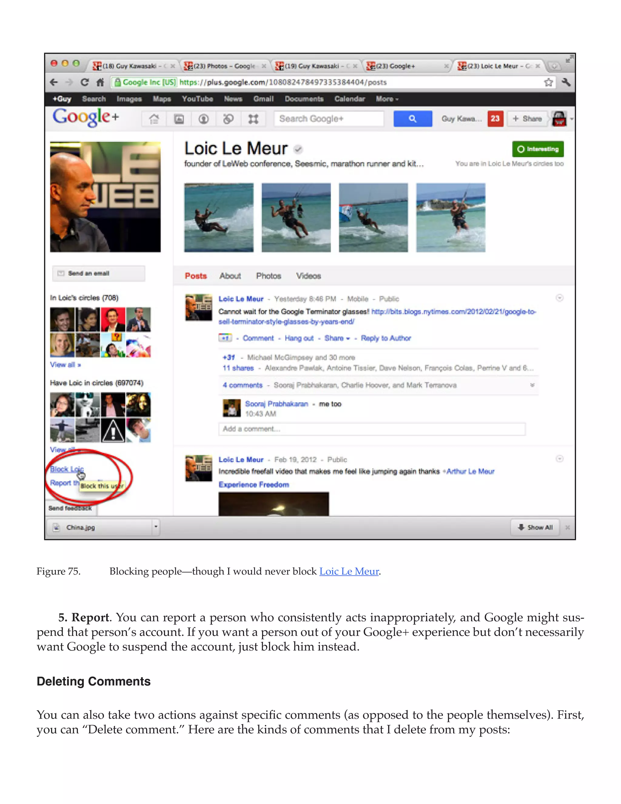 Figure 75.	   Blocking people—though I would never block Loic Le Meur.



   5. Report. You can report a person who consistently acts inappropriately, and Google might sus-
pend that person’s account. If you want a person out of your Google+ experience but don’t necessarily
want Google to suspend the account, just block him instead.

Deleting Comments

You can also take two actions against specific comments (as opposed to the people themselves). First,
you can “Delete comment.” Here are the kinds of comments that I delete from my posts:
 