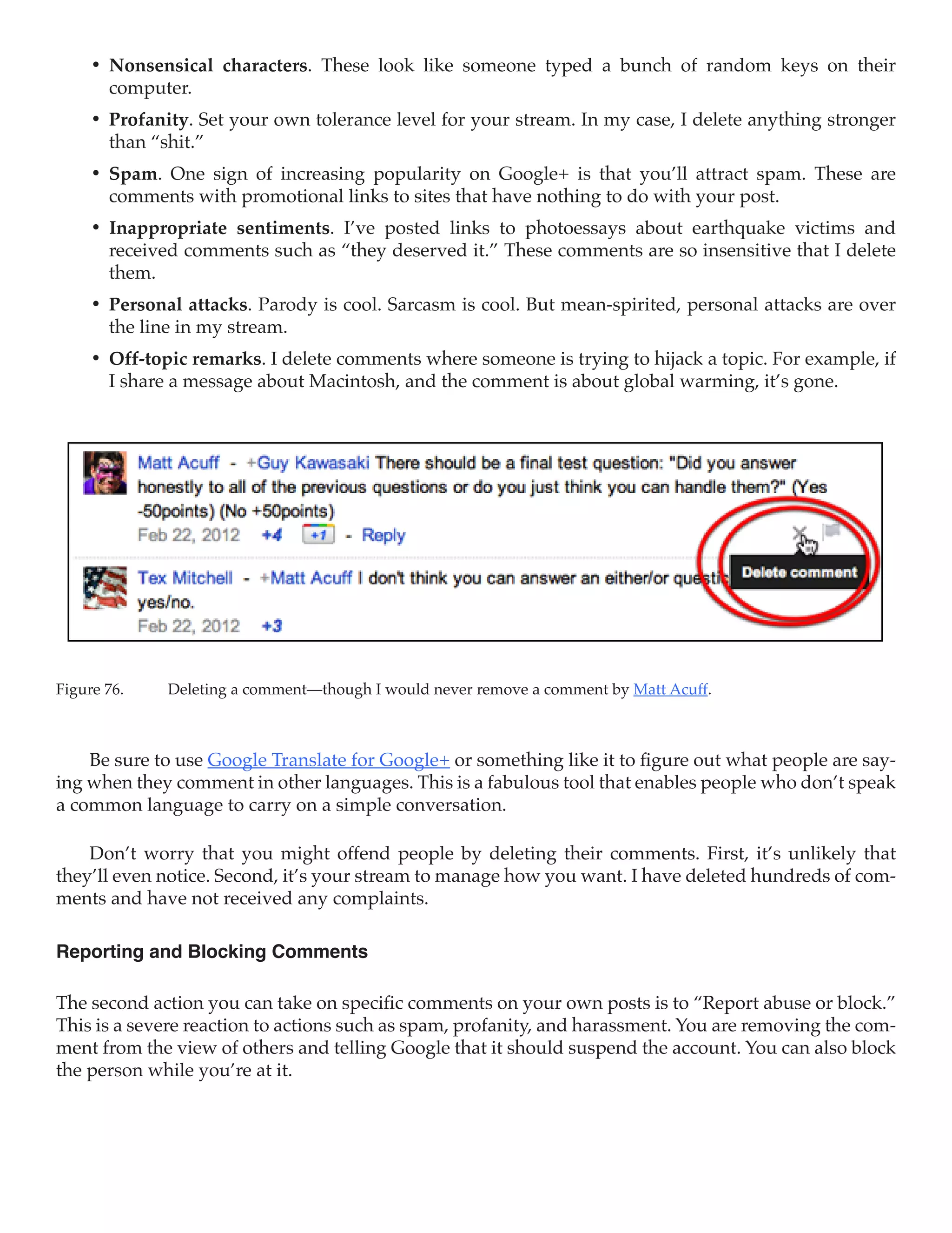 •	 Nonsensical characters. These look like someone typed a bunch of random keys on their
        computer.
     •	 Profanity. Set your own tolerance level for your stream. In my case, I delete anything stronger
        than “shit.”
     •	 Spam. One sign of increasing popularity on Google+ is that you’ll attract spam. These are
        comments with promotional links to sites that have nothing to do with your post.
     •	 Inappropriate sentiments. I’ve posted links to photoessays about earthquake victims and
        received comments such as “they deserved it.” These comments are so insensitive that I delete
        them.
     •	 Personal attacks. Parody is cool. Sarcasm is cool. But mean-spirited, personal attacks are over
        the line in my stream.
     •	 Off-topic remarks. I delete comments where someone is trying to hijack a topic. For example, if
        I share a message about Macintosh, and the comment is about global warming, it’s gone.




Figure 76.	   Deleting a comment—though I would never remove a comment by Matt Acuff.



    Be sure to use Google Translate for Google+ or something like it to figure out what people are say-
ing when they comment in other languages. This is a fabulous tool that enables people who don’t speak
a common language to carry on a simple conversation.

    Don’t worry that you might offend people by deleting their comments. First, it’s unlikely that
they’ll even notice. Second, it’s your stream to manage how you want. I have deleted hundreds of com-
ments and have not received any complaints.

Reporting and Blocking Comments

The second action you can take on specific comments on your own posts is to “Report abuse or block.”
This is a severe reaction to actions such as spam, profanity, and harassment. You are removing the com-
ment from the view of others and telling Google that it should suspend the account. You can also block
the person while you’re at it.
 