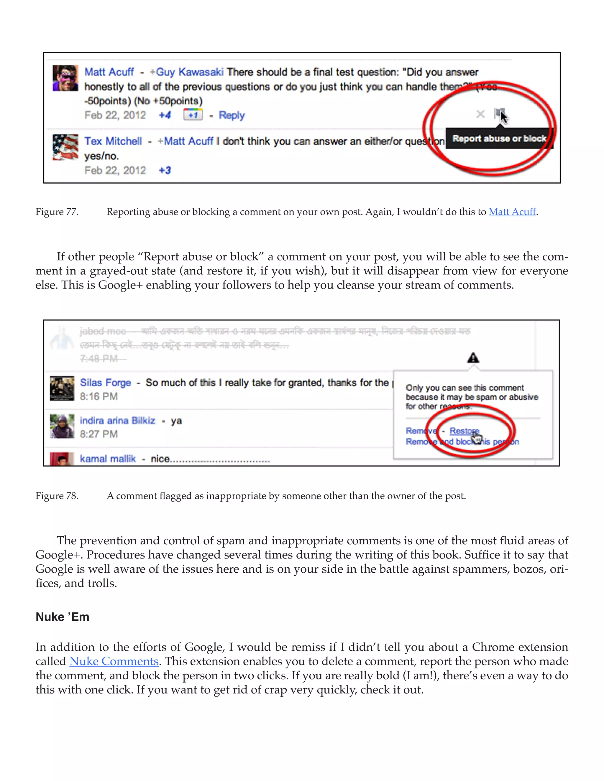 Figure 77.	   Reporting abuse or blocking a comment on your own post. Again, I wouldn’t do this to Matt Acuff.



     If other people “Report abuse or block” a comment on your post, you will be able to see the com-
ment in a grayed-out state (and restore it, if you wish), but it will disappear from view for everyone
else. This is Google+ enabling your followers to help you cleanse your stream of comments.




Figure 78.	   A comment flagged as inappropriate by someone other than the owner of the post.



     The prevention and control of spam and inappropriate comments is one of the most fluid areas of
Google+. Procedures have changed several times during the writing of this book. Suffice it to say that
Google is well aware of the issues here and is on your side in the battle against spammers, bozos, ori-
fices, and trolls.

Nuke ’Em

In addition to the efforts of Google, I would be remiss if I didn’t tell you about a Chrome extension
called Nuke Comments. This extension enables you to delete a comment, report the person who made
the comment, and block the person in two clicks. If you are really bold (I am!), there’s even a way to do
this with one click. If you want to get rid of crap very quickly, check it out.
 