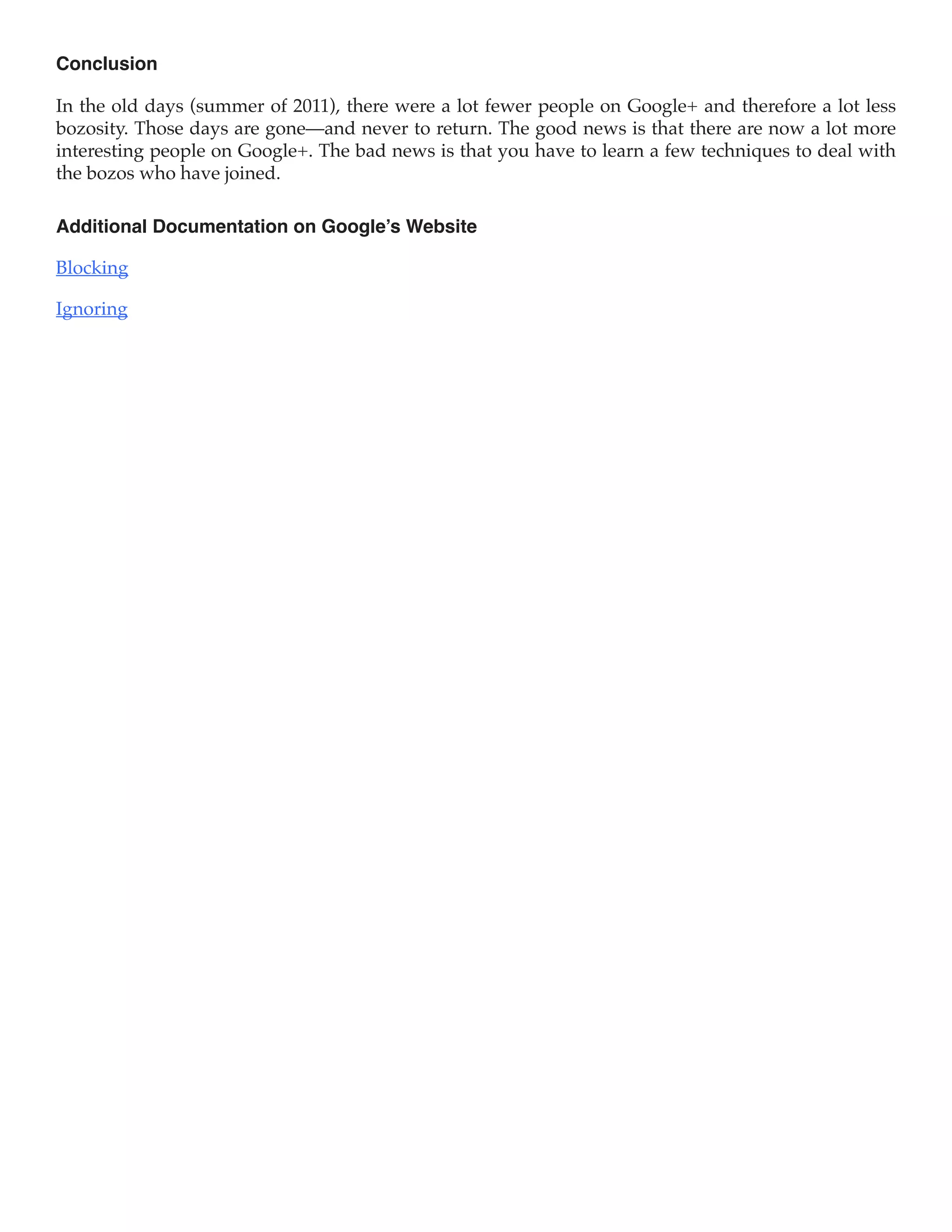 Conclusion

In the old days (summer of 2011), there were a lot fewer people on Google+ and therefore a lot less
bozosity. Those days are gone—and never to return. The good news is that there are now a lot more
interesting people on Google+. The bad news is that you have to learn a few techniques to deal with
the bozos who have joined.

Additional Documentation on Google’s Website

Blocking

Ignoring
 