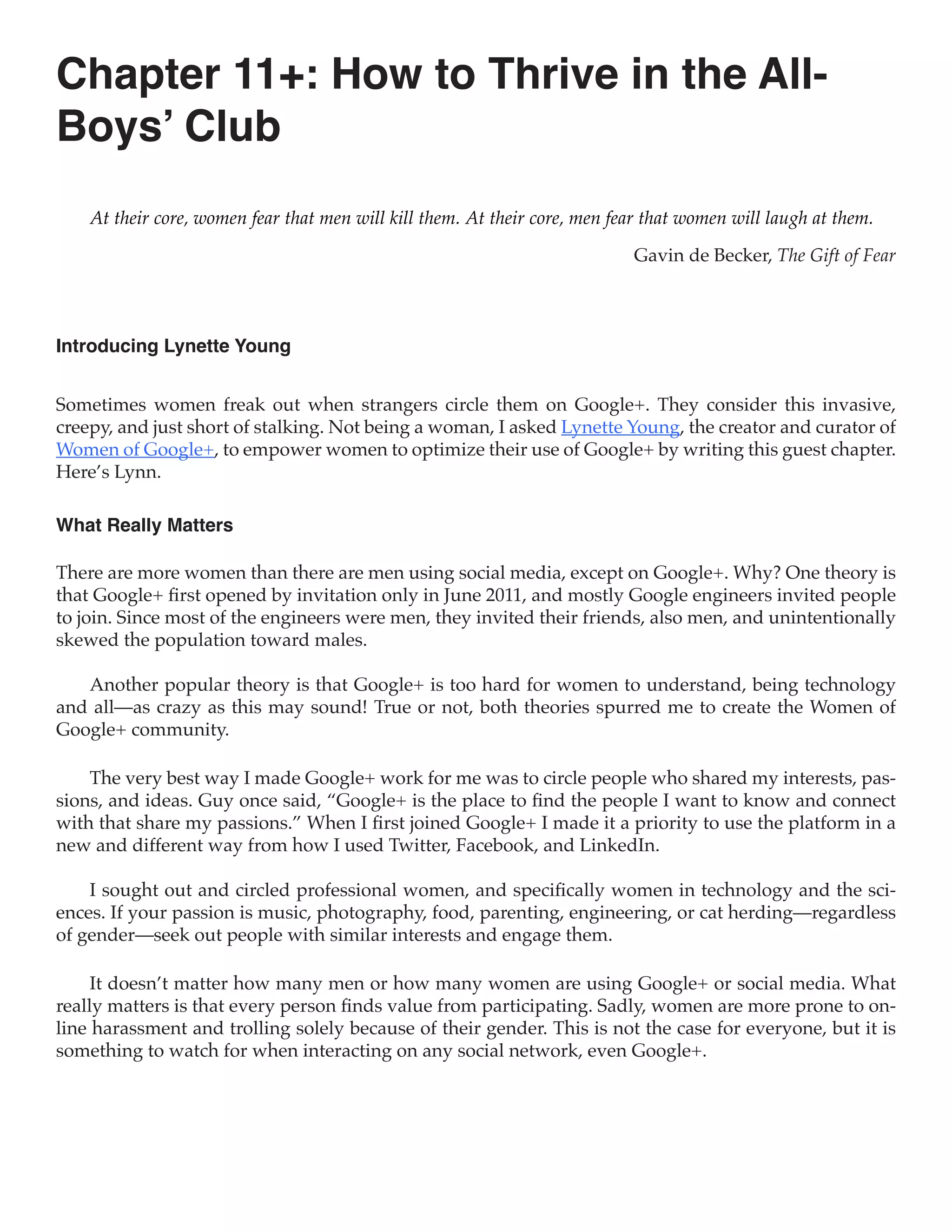 Chapter 11+: How to Thrive in the All-
Boys’ Club
    At their core, women fear that men will kill them. At their core, men fear that women will laugh at them.

                                                                            Gavin de Becker, The Gift of Fear



Introducing Lynette Young


Sometimes women freak out when strangers circle them on Google+. They consider this invasive,
creepy, and just short of stalking. Not being a woman, I asked Lynette Young, the creator and curator of
Women of Google+, to empower women to optimize their use of Google+ by writing this guest chapter.
Here’s Lynn.

What Really Matters

There are more women than there are men using social media, except on Google+. Why? One theory is
that Google+ first opened by invitation only in June 2011, and mostly Google engineers invited people
to join. Since most of the engineers were men, they invited their friends, also men, and unintentionally
skewed the population toward males.

   Another popular theory is that Google+ is too hard for women to understand, being technology
and all—as crazy as this may sound! True or not, both theories spurred me to create the Women of
Google+ community.

    The very best way I made Google+ work for me was to circle people who shared my interests, pas-
sions, and ideas. Guy once said, “Google+ is the place to find the people I want to know and connect
with that share my passions.” When I first joined Google+ I made it a priority to use the platform in a
new and different way from how I used Twitter, Facebook, and LinkedIn.

    I sought out and circled professional women, and specifically women in technology and the sci-
ences. If your passion is music, photography, food, parenting, engineering, or cat herding—regardless
of gender—seek out people with similar interests and engage them.

     It doesn’t matter how many men or how many women are using Google+ or social media. What
really matters is that every person finds value from participating. Sadly, women are more prone to on-
line harassment and trolling solely because of their gender. This is not the case for everyone, but it is
something to watch for when interacting on any social network, even Google+.
 