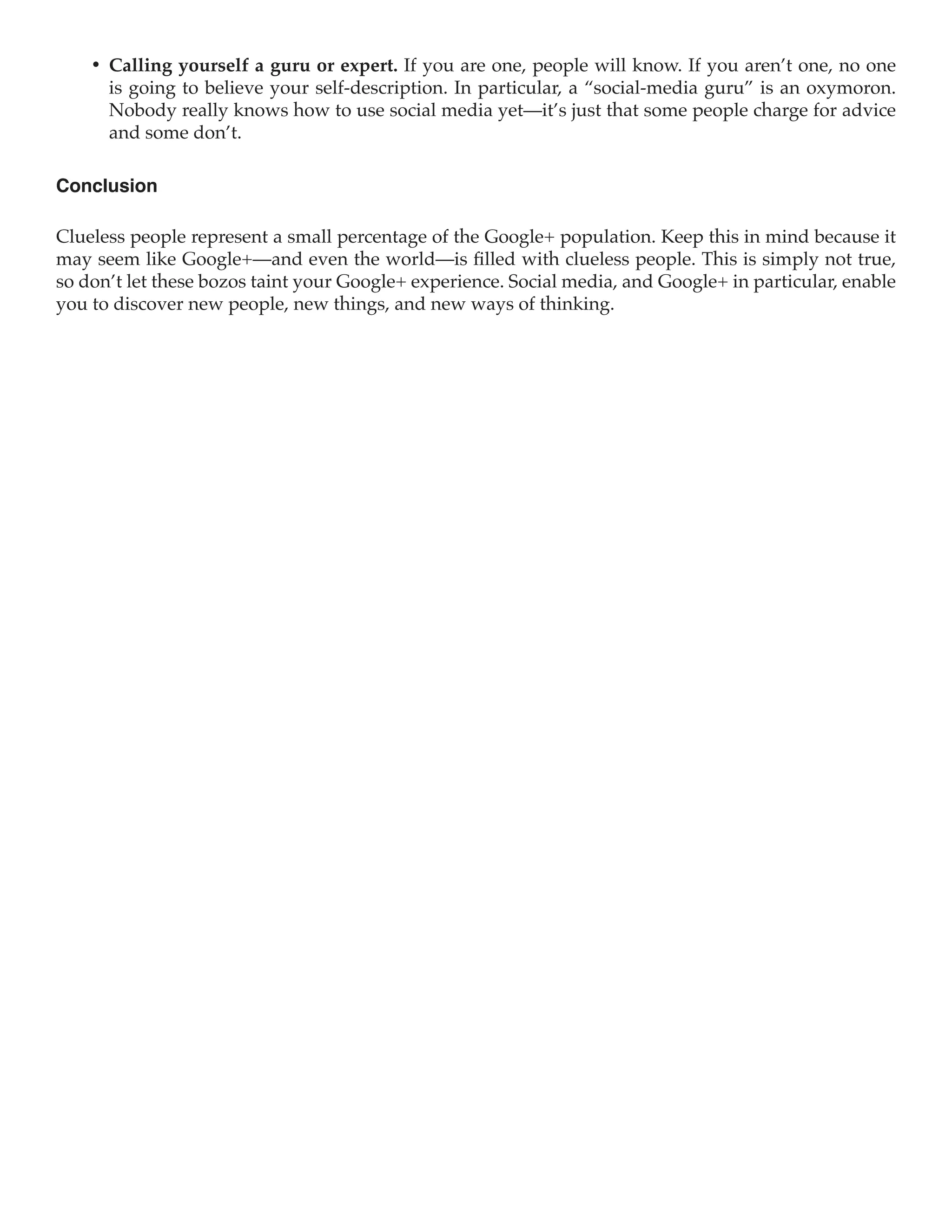 •	 Calling yourself a guru or expert. If you are one, people will know. If you aren’t one, no one
       is going to believe your self-description. In particular, a “social-media guru” is an oxymoron.
       Nobody really knows how to use social media yet—it’s just that some people charge for advice
       and some don’t.

Conclusion

Clueless people represent a small percentage of the Google+ population. Keep this in mind because it
may seem like Google+—and even the world—is filled with clueless people. This is simply not true,
so don’t let these bozos taint your Google+ experience. Social media, and Google+ in particular, enable
you to discover new people, new things, and new ways of thinking.
 