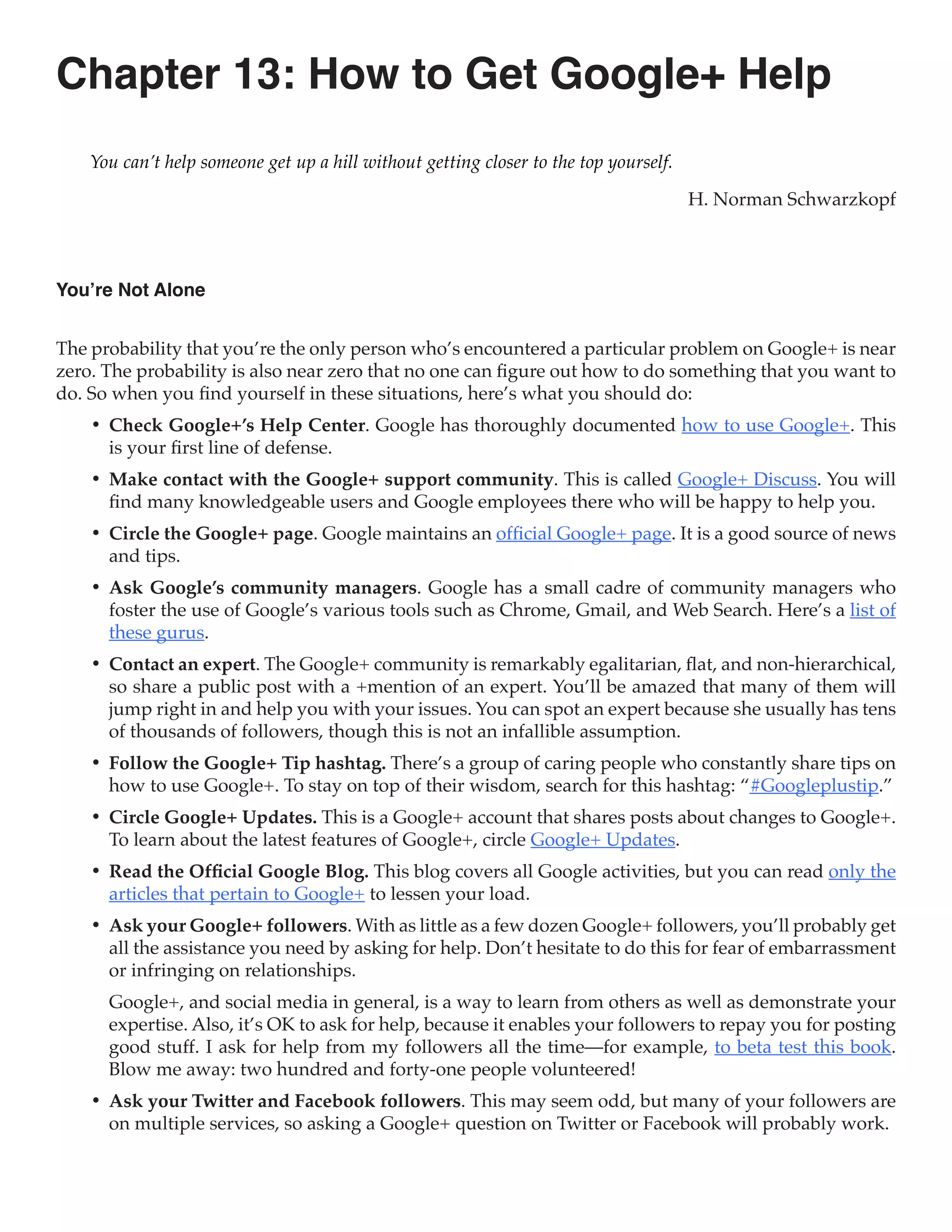 Chapter 13: How to Get Google+ Help
    You can’t help someone get up a hill without getting closer to the top yourself.

                                                                                       H. Norman Schwarzkopf



You’re Not Alone


The probability that you’re the only person who’s encountered a particular problem on Google+ is near
zero. The probability is also near zero that no one can figure out how to do something that you want to
do. So when you find yourself in these situations, here’s what you should do:
    •	 Check Google+’s Help Center. Google has thoroughly documented how to use Google+. This
       is your first line of defense.
    •	 Make contact with the Google+ support community. This is called Google+ Discuss. You will
       find many knowledgeable users and Google employees there who will be happy to help you.
    •	 Circle the Google+ page. Google maintains an official Google+ page. It is a good source of news
       and tips.
    •	 Ask Google’s community managers. Google has a small cadre of community managers who
       foster the use of Google’s various tools such as Chrome, Gmail, and Web Search. Here’s a list of
       these gurus.
    •	 Contact an expert. The Google+ community is remarkably egalitarian, flat, and non-hierarchical,
       so share a public post with a +mention of an expert. You’ll be amazed that many of them will
       jump right in and help you with your issues. You can spot an expert because she usually has tens
       of thousands of followers, though this is not an infallible assumption.
    •	 Follow the Google+ Tip hashtag. There’s a group of caring people who constantly share tips on
       how to use Google+. To stay on top of their wisdom, search for this hashtag: “#Googleplustip.”
    •	 Circle Google+ Updates. This is a Google+ account that shares posts about changes to Google+.
       To learn about the latest features of Google+, circle Google+ Updates.
    •	 Read the Official Google Blog. This blog covers all Google activities, but you can read only the
       articles that pertain to Google+ to lessen your load.
    •	 Ask your Google+ followers. With as little as a few dozen Google+ followers, you’ll probably get
       all the assistance you need by asking for help. Don’t hesitate to do this for fear of embarrassment
       or infringing on relationships.
      Google+, and social media in general, is a way to learn from others as well as demonstrate your
      expertise. Also, it’s OK to ask for help, because it enables your followers to repay you for posting
      good stuff. I ask for help from my followers all the time—for example, to beta test this book.
      Blow me away: two hundred and forty-one people volunteered!
    •	 Ask your Twitter and Facebook followers. This may seem odd, but many of your followers are
       on multiple services, so asking a Google+ question on Twitter or Facebook will probably work.
 