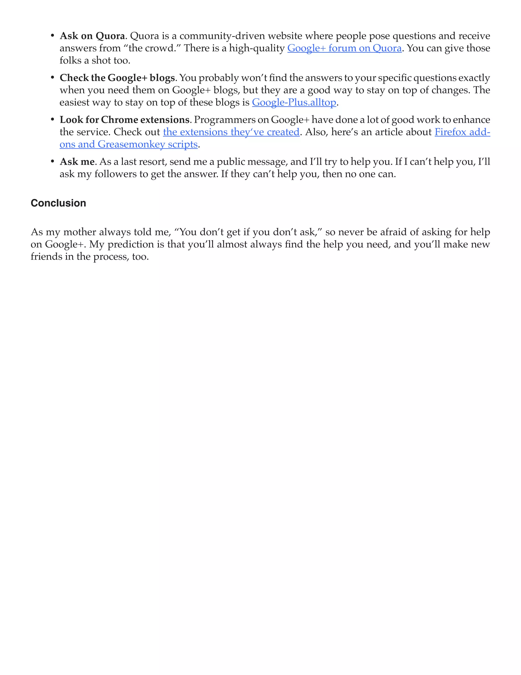 •	 Ask on Quora. Quora is a community-driven website where people pose questions and receive
       answers from “the crowd.” There is a high-quality Google+ forum on Quora. You can give those
       folks a shot too.
    •	 Check the Google+ blogs. You probably won’t find the answers to your specific questions exactly
       when you need them on Google+ blogs, but they are a good way to stay on top of changes. The
       easiest way to stay on top of these blogs is Google-Plus.alltop.
    •	 Look for Chrome extensions. Programmers on Google+ have done a lot of good work to enhance
       the service. Check out the extensions they‘ve created. Also, here’s an article about Firefox add-
       ons and Greasemonkey scripts.
    •	 Ask me. As a last resort, send me a public message, and I’ll try to help you. If I can’t help you, I’ll
       ask my followers to get the answer. If they can’t help you, then no one can.

Conclusion

As my mother always told me, “You don’t get if you don’t ask,” so never be afraid of asking for help
on Google+. My prediction is that you’ll almost always find the help you need, and you’ll make new
friends in the process, too.
 
