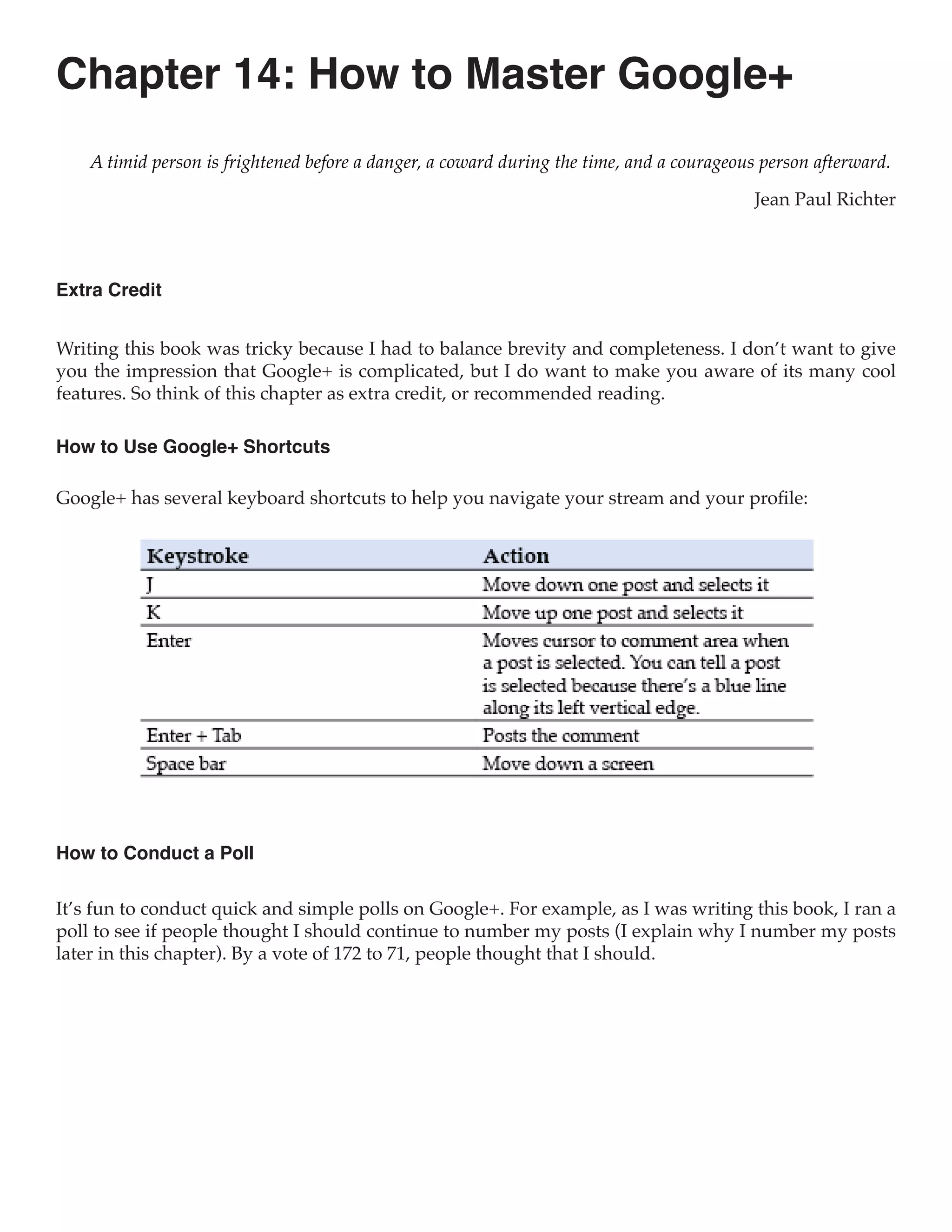 Chapter 14: How to Master Google+
    A timid person is frightened before a danger, a coward during the time, and a courageous person afterward.

                                                                                           Jean Paul Richter



Extra Credit


Writing this book was tricky because I had to balance brevity and completeness. I don’t want to give
you the impression that Google+ is complicated, but I do want to make you aware of its many cool
features. So think of this chapter as extra credit, or recommended reading.

How to Use Google+ Shortcuts

Google+ has several keyboard shortcuts to help you navigate your stream and your profile:




How to Conduct a Poll

It’s fun to conduct quick and simple polls on Google+. For example, as I was writing this book, I ran a
poll to see if people thought I should continue to number my posts (I explain why I number my posts
later in this chapter). By a vote of 172 to 71, people thought that I should.
 