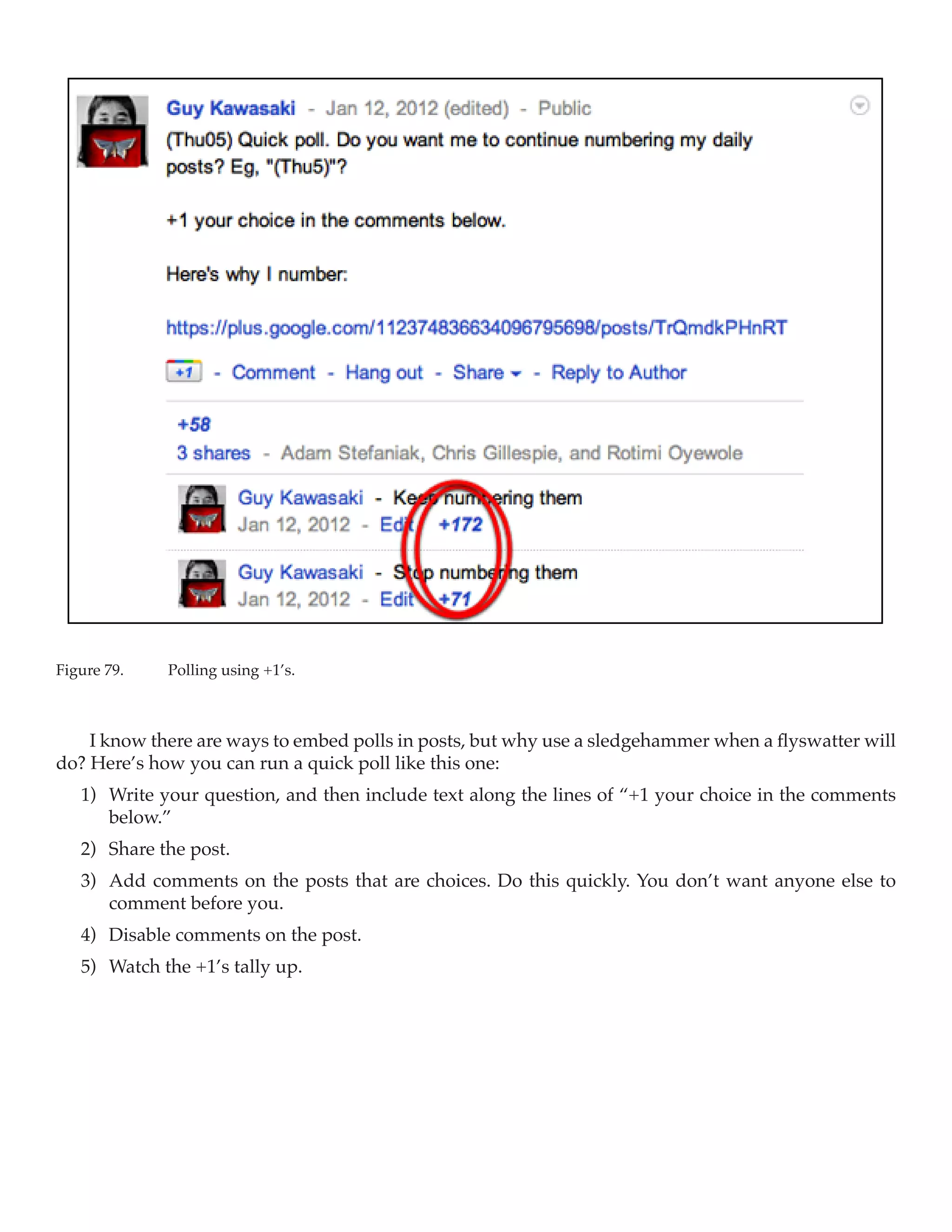 Figure 79.	   Polling using +1’s.



    I know there are ways to embed polls in posts, but why use a sledgehammer when a flyswatter will
do? Here’s how you can run a quick poll like this one:
   1)	 Write your question, and then include text along the lines of “+1 your choice in the comments
       below.”
   2)	 Share the post.
   3)	 Add comments on the posts that are choices. Do this quickly. You don’t want anyone else to
       comment before you.
   4)	 Disable comments on the post.
   5)	 Watch the +1’s tally up.
 